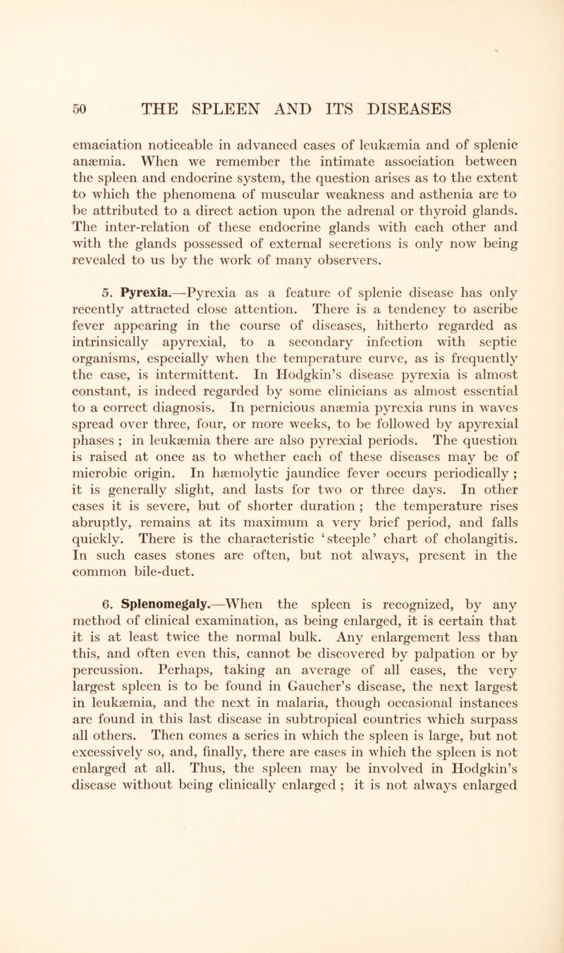 emaciation noticeable in advanced cases of leukaemia and of splenic anaemia. When we remember the intimate association between the spleen and endocrine system, the question arises as to the extent to which the phenomena of muscular weakness and asthenia are to be attributed to a direct action upon the adrenal or thyroid glands. The inter-relation of these endocrine glands with each other and with the glands possessed of external secretions is only now being revealed to us by the work of many observers. 5. Pyrexia.—Pyrexia as a feature of splenic disease has only recently attracted close attention. There is a tendency to ascribe fever appearing in the course of diseases, hitherto regarded as intrinsically apyrexial, to a secondary infection with septic organisms, especially when the temperature curve, as is frequently the case, is intermittent. In Hodgkin’s disease pyrexia is almost constant, is indeed regarded by some clinicians as almost essential to a correct diagnosis. In pernicious anaemia pyrexia runs in waves spread over three, four, or more weeks, to be followed by apyrexial phases ; in leukaemia there are also pyrexial periods. The question is raised at once as to whether each of these diseases mav be of microbic origin. In haemolytic jaundice fever occurs periodically ; it is generally slight, and lasts for two or three days. In other cases it is severe, but of shorter duration ; the temperature rises abruptly, remains at its maximum a very brief period, and falls quickly. There is the characteristic ‘steeple’ chart of cholangitis. In such cases stones are often, but not always, present in the common bile-duct. 6. Splenomegaly.—When the spleen is recognized, by any method of clinical examination, as being enlarged, it is certain that it is at least twice the normal bulk. Any enlargement less than this, and often even this, cannot be discovered by palpation or by percussion. Perhaps, taking an average of all cases, the very largest spleen is to be found in Gaucher’s disease, the next largest in leukaemia, and the next in malaria, though occasional instances are found in this last disease in subtropical countries which surpass all others. Then comes a series in which the spleen is large, but not excessively so, and, finally, there are cases in which the spleen is not enlarged at all. Thus, the spleen may be involved in Hodgkin’s disease without being clinically enlarged ; it is not always enlarged