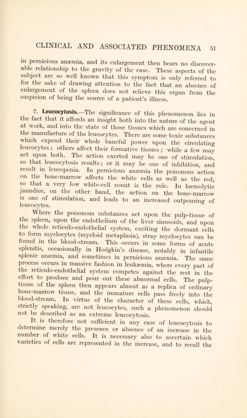 in pernicious anasmia, and its enlargement then bears no discover¬ able relationship to the gravity of the case. These aspects of the subject are so well known that this symptom is only referred to for the sake of drawing attention to the fact that an absence of enlargement of the spleen does not relieve this organ from the suspicion of being the source of a patient’s illness. 7. Leucocytosis. The significance of this phenomenon lies in the fact that it affords an insight both into the nature of the agent at work, and into the state of those tissues which are concerned in the manufacture of the leucocytes. There are some toxic substances which expend their whole baneful power upon the circulating leucocytes ; others affect their formative tissues ; while a few may act upon both. The action exerted may be one of stimulation, so that leucocytosis results; or it may be one of inhibition, and result in leucopenia. In pernicious anaemia the poisonous action on the bone-marrow affects the white cells as well as the red, so that a very low white-cell count is the rule. In haemolytic jaundice, on the other hand, the action on the bone-marrow is one of stimulation, and leads to an increased outpouring of leucocytes. Where the poisonous substances act upon the pulp-tissue of the spleen, upon the endothelium of the liver sinusoids, and upon the whole reticulo-endothelial system, exciting the dormant cells to form myelocytes (myeloid metaplasia), stray myelocytes can be found in the blood-stream. This occurs in some forms of acute splenitis, occasionally in Hodgkin’s disease, notably in infantile splenic anaemia, and sometimes in pernicious anaemia. The same process occurs in massive fashion in leukaemia, where every part of the reticulo-endothelial system competes against the rest in the effort to produce and pour out these abnormal cells. The pulp- tissue of the spleen then appears almost as a replica of ordinary bone-marrow tissue, and the immature cells pass freely into the blood-stream. In virtue of the character of these cells, which, strictly speaking, are not leucocytes, such a phenomenon should not be described as an extreme leucocytosis. It is therefore not sufficient in any case of leucocytosis to determine merely the presence or absence of an increase in the number of white cells. It is necessary also to ascertain which varieties of cells are represented in the increase, and to recall the