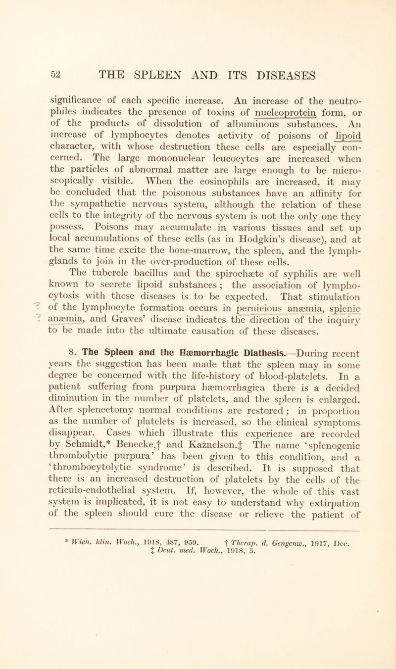 significance of each specific increase. An increase of the neutro- philes indicates the presence of toxins of nucleoprotein form, or of the products of dissolution of albuminous substances. An increase of lymphocytes denotes activity of poisons of lipoid character, with whose destruction these cells are especially con¬ cerned. The large mononuclear leucocytes are increased when the particles of abnormal matter are large enough to be micro¬ scopically visible. When the eosinophils are increased, it may be concluded that the poisonous substances have an affinity for the sympathetic nervous system, although the relation of these cells to the integrity of the nervous system is not the only one they possess. Poisons may accumulate in various tissues and set up local accumulations of these cells (as in Hodgkin’s disease), and at the same time excite the bone-marrow, the spleen, and the lymph- glands to join in the over-production of these cells. The tubercle bacillus and the spirochaete of syphilis are well known to secrete lipoid substances ; the association of lympho¬ cytosis with these diseases is to be expected. That stimulation of the lymphocyte formation occurs in pernicious anaemia, splenic anaemia, and Graves’ disease indicates the direction of the inquiry to be made into the ultimate causation of these diseases. 8. The Spleen and the Haemorrhagic Diathesis.—During recent years the suggestion has been made that the spleen may in some degree be concerned with the life-history of blood-platelets. In a patient suffering from purpura haemorrhagica there is a decided diminution in the number of platelets, and the spleen is enlarged. After splenectomy normal conditions are restored ; in proportion as the number of platelets is increased, so the clinical symptoms disappear. Cases which illustrate this experience are recorded by Schmidt,* Benecke,f and Kaznelson.J The name ‘splenogenic thrombolytic purpura’ has been given to this condition, and a 4thrombocytolytic syndrome’ is described. It is supposed that there is an increased destruction of platelets by the cells of the reticulo-endothelial system. If, however, the whole of this vast system is implicated, it is not easy to understand why extirpation of the spleen should cure the disease or relieve the patient of * Wien. klin. Woch., 1918, 487, 959. f Therap. d. Gengenw., 1917, Dec. | Deut. med. Woch., 1918, 5.