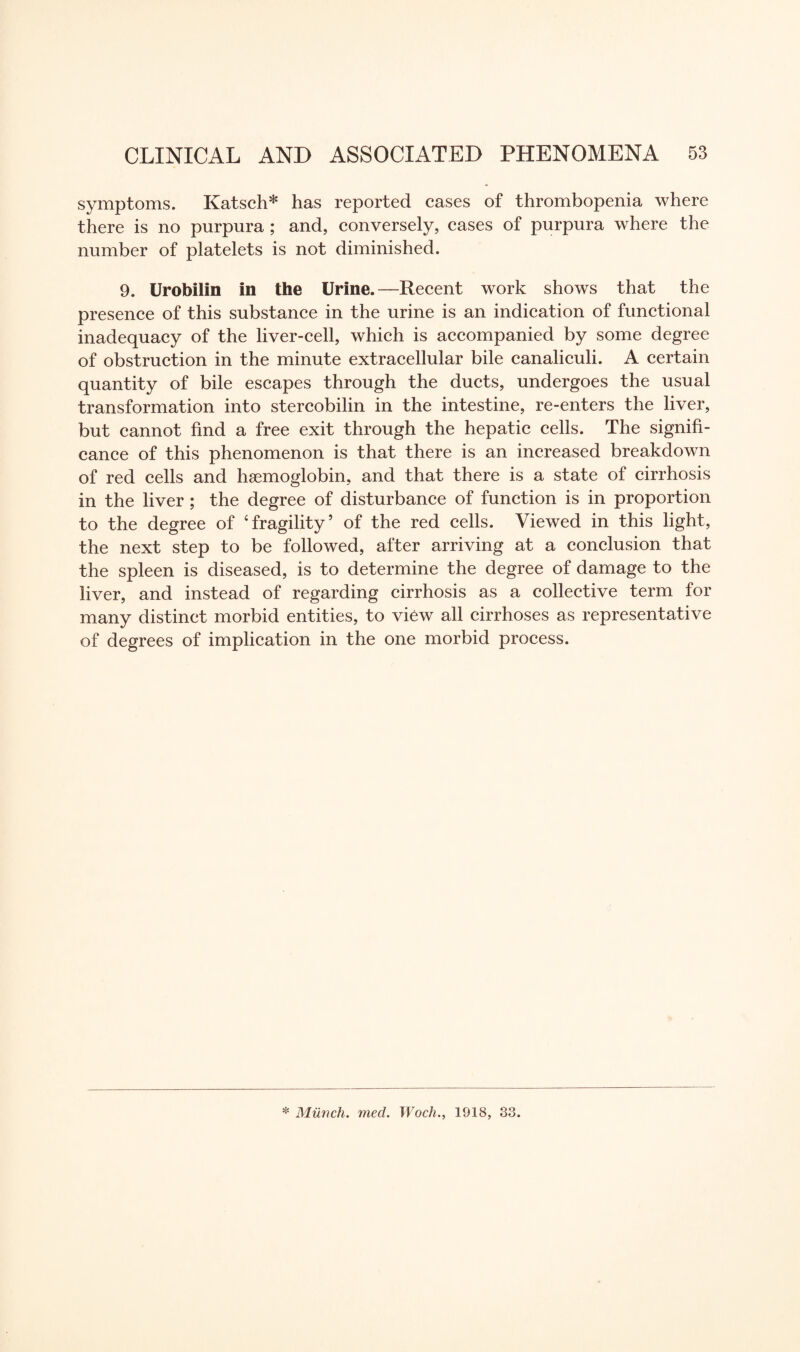 symptoms. Katsch* has reported cases of thrombopenia where there is no purpura ; and, conversely, cases of purpura where the number of platelets is not diminished. 9. Urobilin in the Urine.—Recent work shows that the presence of this substance in the urine is an indication of functional inadequacy of the liver-cell, which is accompanied by some degree of obstruction in the minute extracellular bile canaliculi. A certain quantity of bile escapes through the ducts, undergoes the usual transformation into stercobilin in the intestine, re-enters the liver, but cannot find a free exit through the hepatic cells. The signifi¬ cance of this phenomenon is that there is an increased breakdown of red cells and haemoglobin, and that there is a state of cirrhosis in the liver ; the degree of disturbance of function is in proportion to the degree of ‘fragility5 of the red cells. Viewed in this light, the next step to be followed, after arriving at a conclusion that the spleen is diseased, is to determine the degree of damage to the liver, and instead of regarding cirrhosis as a collective term for many distinct morbid entities, to view all cirrhoses as representative of degrees of implication in the one morbid process.