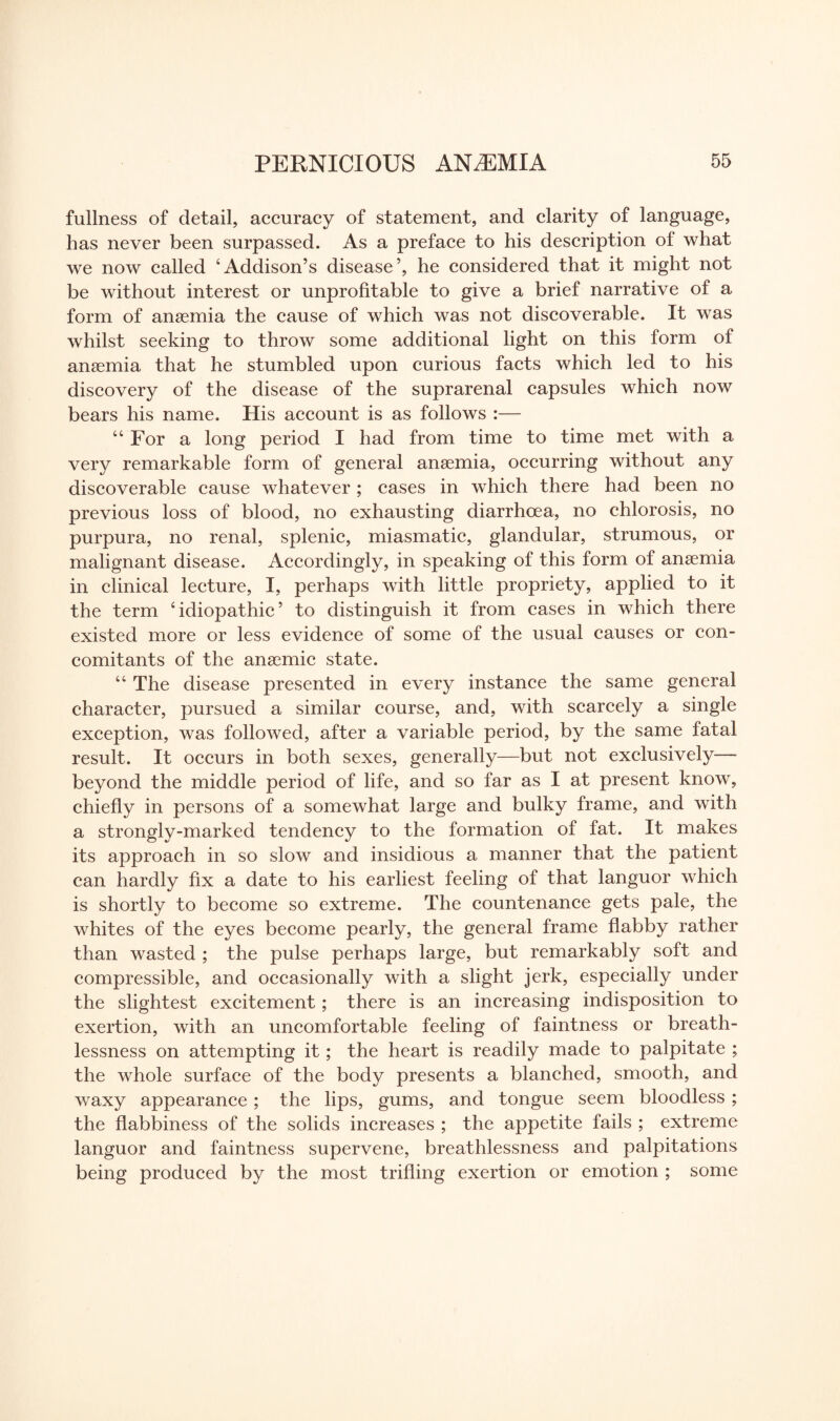 fullness of detail, accuracy of statement, and clarity of language, has never been surpassed. As a preface to his description of what we now called ‘Addison’s disease’, he considered that it might not be without interest or unprofitable to give a brief narrative of a form of anaemia the cause of which was not discoverable. It was whilst seeking to throw some additional light on this form of anaemia that he stumbled upon curious facts which led to his discovery of the disease of the suprarenal capsules which now bears his name. His account is as follows :— “For a long period I had from time to time met with a very remarkable form of general anaemia, occurring without any discoverable cause whatever ; cases in which there had been no previous loss of blood, no exhausting diarrhoea, no chlorosis, no purpura, no renal, splenic, miasmatic, glandular, strumous, or malignant disease. Accordingly, in speaking of this form of anaemia in clinical lecture, I, perhaps with little propriety, applied to it the term ‘idiopathic’ to distinguish it from cases in which there existed more or less evidence of some of the usual causes or con¬ comitants of the anaemic state. “ The disease presented in every instance the same general character, pursued a similar course, and, with scarcely a single exception, was followed, after a variable period, by the same fatal result. It occurs in both sexes, generally—but not exclusively— beyond the middle period of life, and so far as I at present know, chiefly in persons of a somewhat large and bulky frame, and with a strongly-marked tendency to the formation of fat. It makes its approach in so slow and insidious a manner that the patient can hardly fix a date to his earliest feeling of that languor which is shortly to become so extreme. The countenance gets pale, the whites of the eyes become pearly, the general frame flabby rather than wasted ; the pulse perhaps large, but remarkably soft and compressible, and occasionally with a slight jerk, especially under the slightest excitement; there is an increasing indisposition to exertion, with an uncomfortable feeling of faintness or breath¬ lessness on attempting it; the heart is readily made to palpitate ; the whole surface of the body presents a blanched, smooth, and waxy appearance; the lips, gums, and tongue seem bloodless ; the flabbiness of the solids increases ; the appetite fails ; extreme languor and faintness supervene, breathlessness and palpitations being produced by the most trifling exertion or emotion ; some