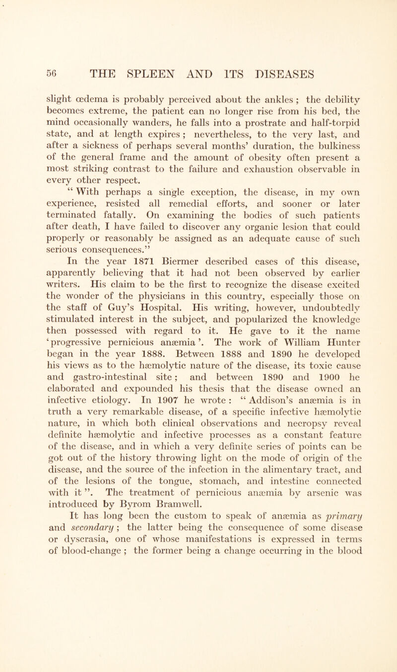 slight oedema is probably perceived about the ankles ; the debility becomes extreme, the patient can no longer rise from his bed, the mind occasionally wanders, he falls into a prostrate and half-torpid state, and at length expires ; nevertheless, to the very last, and after a sickness of perhaps several months’ duration, the bulkiness of the general frame and the amount of obesity often present a most striking contrast to the failure and exhaustion observable in every other respect. “ With perhaps a single exception, the disease, in my own experience, resisted all remedial efforts, and sooner or later terminated fatally. On examining the bodies of such patients after death, I have failed to discover any organic lesion that could properly or reasonably be assigned as an adequate cause of such serious consequences.” In the year 1871 Biermer described cases of this disease, apparently believing that it had not been observed by earlier writers. His claim to be the first to recognize the disease excited the wonder of the physicians in this country, especially those on the staff of Guy’s Hospital. His writing, however, undoubtedly stimulated interest in the subject, and popularized the knowledge then possessed with regard to it. He gave to it the name 4 progressive pernicious anaemia ’. The work of William Hunter began in the year 1888. Between 1888 and 1890 he developed his views as to the haemolytic nature of the disease, its toxic cause and gastro-intestinal site; and between 1890 and 1900 he elaborated and expounded his thesis that the disease owned an infective etiology. In 1907 he wrote : 44 Addison’s anaemia is in truth a very remarkable disease, of a specific infective haemolytic nature, in which both clinical observations and necropsy reveal definite haemolytic and infective processes as a constant feature of the disease, and in which a very definite series of points can be got out of the history throwing light on the mode of origin of the disease, and the source of the infection in the alimentarv tract, and of the lesions of the tongue, stomach, and intestine connected with it ”. The treatment of pernicious anaemia by arsenic was introduced by Byrom Bramwell. It has long been the custom to speak of anaemia as primary and secondary ; the latter being the consequence of some disease or dyscrasia, one of whose manifestations is expressed in terms of blood-change ; the former being a change occurring in the blood