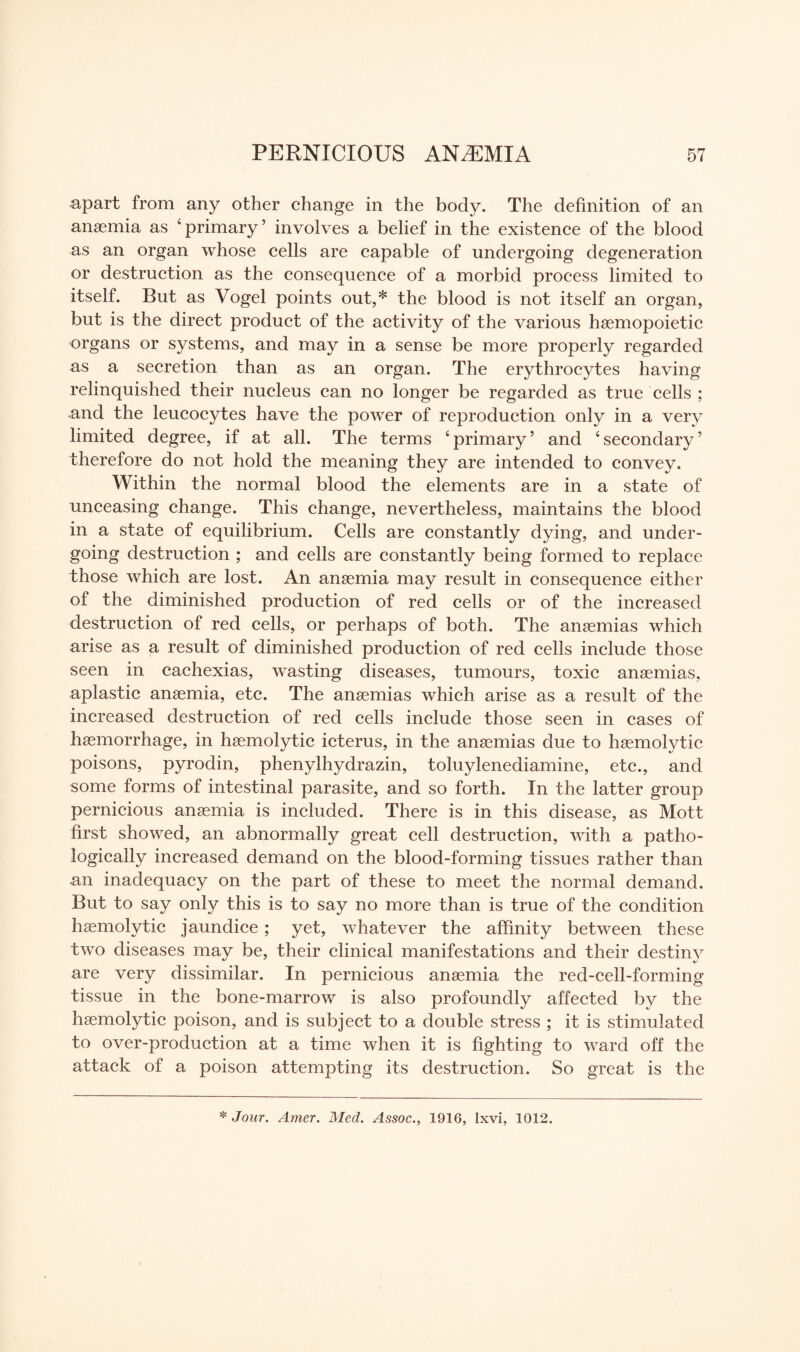 apart from any other change in the body. The definition of an anaemia as ‘primary’ involves a belief in the existence of the blood as an organ whose cells are capable of undergoing degeneration or destruction as the consequence of a morbid process limited to itself. But as Vogel points out,* the blood is not itself an organ, but is the direct product of the activity of the various haemopoietic organs or systems, and may in a sense be more properly regarded as a secretion than as an organ. The erythrocytes having relinquished their nucleus can no longer be regarded as true cells ; and the leucocytes have the power of reproduction only in a very limited degree, if at all. The terms ‘primary’ and ‘secondary’ therefore do not hold the meaning they are intended to convey. Within the normal blood the elements are in a state of unceasing change. This change, nevertheless, maintains the blood in a state of equilibrium. Cells are constantly dying, and under¬ going destruction ; and cells are constantly being formed to replace those which are lost. An anaemia may result in consequence either of the diminished production of red cells or of the increased destruction of red cells, or perhaps of both. The anaemias which arise as a result of diminished production of red cells include those seen in cachexias, wasting diseases, tumours, toxic anaemias, aplastic anaemia, etc. The anaemias which arise as a result of the increased destruction of red cells include those seen in cases of haemorrhage, in haemolytic icterus, in the anaemias due to haemolytic poisons, pyrodin, phenylhydrazin, toluylenediamine, etc., and some forms of intestinal parasite, and so forth. In the latter group pernicious anaemia is included. There is in this disease, as Mott first showed, an abnormally great cell destruction, with a patho¬ logically increased demand on the blood-forming tissues rather than an inadequacy on the part of these to meet the normal demand. But to say only this is to say no more than is true of the condition haemolytic jaundice; yet, whatever the affinity between these two diseases may be, their clinical manifestations and their destiny are very dissimilar. In pernicious anaemia the red-cell-forming tissue in the bone-marrow is also profoundly affected by the haemolytic poison, and is subject to a double stress ; it is stimulated to over-production at a time when it is fighting to ward off the attack of a poison attempting its destruction. So great is the * Jour. Amer. Med. Assoc., 1916, Ixvi, 1012.