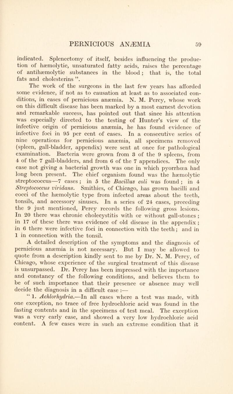 indicated. Splenectomy of itself, besides influencing the produc¬ tion of haemolytic, unsaturated fatty acids, raises the percentage of antihaemolytic substances in the blood; that is, the total fats and cholesterins The work of the surgeons in the last few years has afforded some evidence, if not as to causation at least as to associated con¬ ditions, in cases of pernicious anaemia. N. M. Percy, whose work on this difficult disease has been marked by a most earnest devotion and remarkable success, has pointed out that since his attention was especially directed to the testing of Hunter’s view of the infective origin of pernicious anaemia, he has found evidence of infective foci in 95 per cent of cases. In a consecutive series of nine operations for pernicious anaemia, all specimens removed (spleen, gall-bladder, appendix) were sent at once for pathological examination. Bacteria were grown from 3 of the 9 spleens, from 4 of the 7 gall-bladders, and from 6 of the 7 appendices. The only case not giving a bacterial growth was one in which pyorrhoea had long been present. The chief organism found was the haemolytic streptococcus—7 cases ; in 5 the Bacillus coli was found ; in 4 Streptococcus viridans. Smithies, of Chicago, has grown bacilli and cocci of the haemolytic type from infected areas about the teeth, tonsils, and accessory sinuses. In a series of 24 cases, preceding the 9 just mentioned, Percy records the following gross lesions. In 20 there was chronic cholecystitis with or without gall-stones ; in 17 of these there was evidence of old disease in the appendix ; in 6 there were infective foci in connection with the teeth; and in 1 in connection with the tonsil. A detailed description of the symptoms and the diagnosis of pernicious anaemia is not necessary. But I may be allowed to quote from a description kindly sent to me by Dr. N. M. Percy, of Chicago, whose experience of the surgical treatment of this disease is unsurpassed. Dr. Percy has been impressed with the importance and constancy of the following conditions, and believes them to be of such importance that their presence or absence may well decide the diagnosis in a difficult case :— “1. Achlorhydria.—In all cases where a test was made, with one exception, no trace of free hydrochloric acid was found in the fasting contents and in the specimens of test meal. The exception was a very early case, and showed a very low hydrochloric acid content. A few cases were in such an extreme condition that it