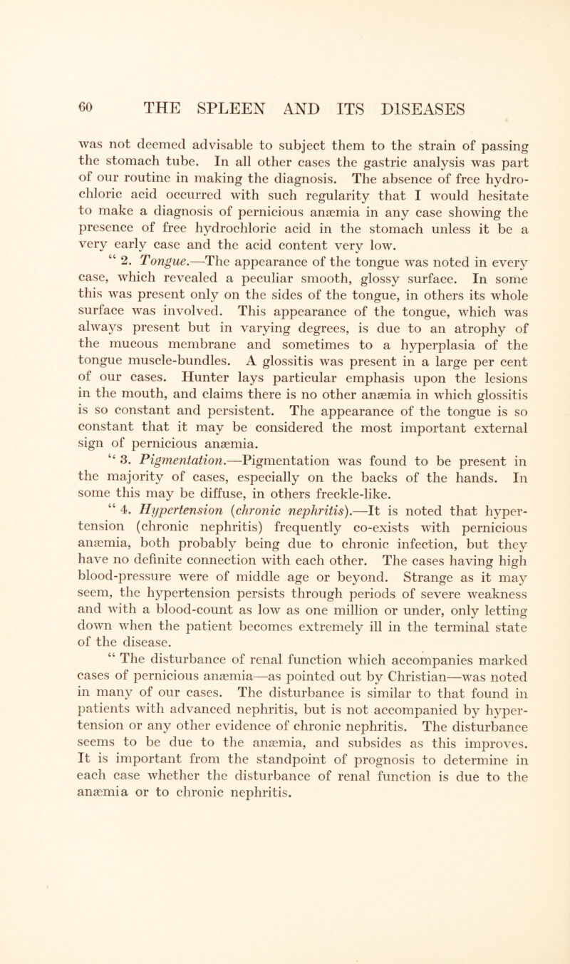 was not deemed advisable to subject them to the strain of passing the stomach tube. In all other cases the gastric analysis was part of our routine in making the diagnosis. The absence of free hydro¬ chloric acid occurred with such regularity that I would hesitate to make a diagnosis of pernicious anaemia in any case showing the presence of free hydrochloric acid in the stomach unless it be a very early case and the acid content very low. “2. Tongue.—The appearance of the tongue was noted in every case, which revealed a peculiar smooth, glossy surface. In some this was present only on the sides of the tongue, in others its whole surface was involved. This appearance of the tongue, which was always present but in varying degrees, is due to an atrophy of the mucous membrane and sometimes to a hyperplasia of the tongue muscle-bundles. A glossitis was present in a large per cent of our cases. Hunter lays particular emphasis upon the lesions in the mouth, and claims there is no other anaemia in which glossitis is so constant and persistent. The appearance of the tongue is so constant that it may be considered the most important external sign of pernicious anaemia. “ 3. Pigmentation.—Pigmentation was found to be present in the majority of cases, especially on the backs of the hands. In some this may be diffuse, in others freckle-like. 46 4. Hypertension (chronic nephritis).—It is noted that hyper¬ tension (chronic nephritis) frequently co-exists with pernicious anaemia, both probably being due to chronic infection, but they have no definite connection with each other. The cases having high blood-pressure were of middle age or beyond. Strange as it may seem, the hypertension persists through periods of severe weakness and with a blood-count as low as one million or under, only letting down when the patient becomes extremely ill in the terminal state of the disease. cc The disturbance of renal function which accompanies marked cases of pernicious anaemia—as pointed out by Christian—was noted in many of our cases. The disturbance is similar to that found in patients with advanced nephritis, but is not accompanied by hyper¬ tension or any other evidence of chronic nephritis. The disturbance seems to be due to the anaemia, and subsides as this improves. It is important from the standpoint of prognosis to determine in each case whether the disturbance of renal function is due to the anaemia or to chronic nephritis.