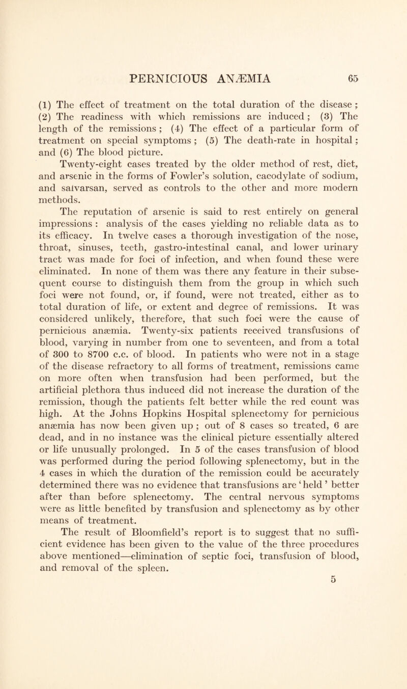 (1) The effect of treatment on the total duration of the disease ; (2) The readiness with which remissions are induced; (3) The length of the remissions ; (4) The effect of a particular form of treatment on special symptoms ; (5) The death-rate in hospital; and (6) The blood picture. Twenty-eight cases treated by the older method of rest, diet, and arsenic in the forms of Fowler’s solution, cacodylate of sodium, and saivarsan, served as controls to the other and more modern methods. The reputation of arsenic is said to rest entirely on general impressions : analysis of the cases yielding no reliable data as to its efficacy. In twelve cases a thorough investigation of the nose, throat, sinuses, teeth, gastro-intestinal canal, and lower urinary tract was made for foci of infection, and when found these were eliminated. In none of them was there any feature in their subse¬ quent course to distinguish them from the group in which such foci were not found, or, if found, were not treated, either as to total duration of life, or extent and degree of remissions. It was considered unlikely, therefore, that such foci were the cause of pernicious anaemia. Twenty-six patients received transfusions of blood, varying in number from one to seventeen, and from a total of 300 to 8700 c.c. of blood. In patients who were not in a stage of the disease refractory to all forms of treatment, remissions came on more often when transfusion had been performed, but the artificial plethora thus induced did not increase the duration of the remission, though the patients felt better while the red count was high. At the Johns Hopkins Hospital splenectomy for pernicious anaemia has now been given up ; out of 8 cases so treated, 6 are dead, and in no instance was the clinical picture essentially altered or life unusually prolonged. In 5 of the cases transfusion of blood was performed during the period following splenectomy, but in the 4 cases in which the duration of the remission could be accurately determined there was no evidence that transfusions are ‘ held ’ better after than before splenectomy. The central nervous symptoms were as little benefited by transfusion and splenectomy as by other means of treatment. The result of Bloomfield’s report is to suggest that no suffi¬ cient evidence has been given to the value of the three procedures above mentioned—elimination of septic foci, transfusion of blood, and removal of the spleen. 5