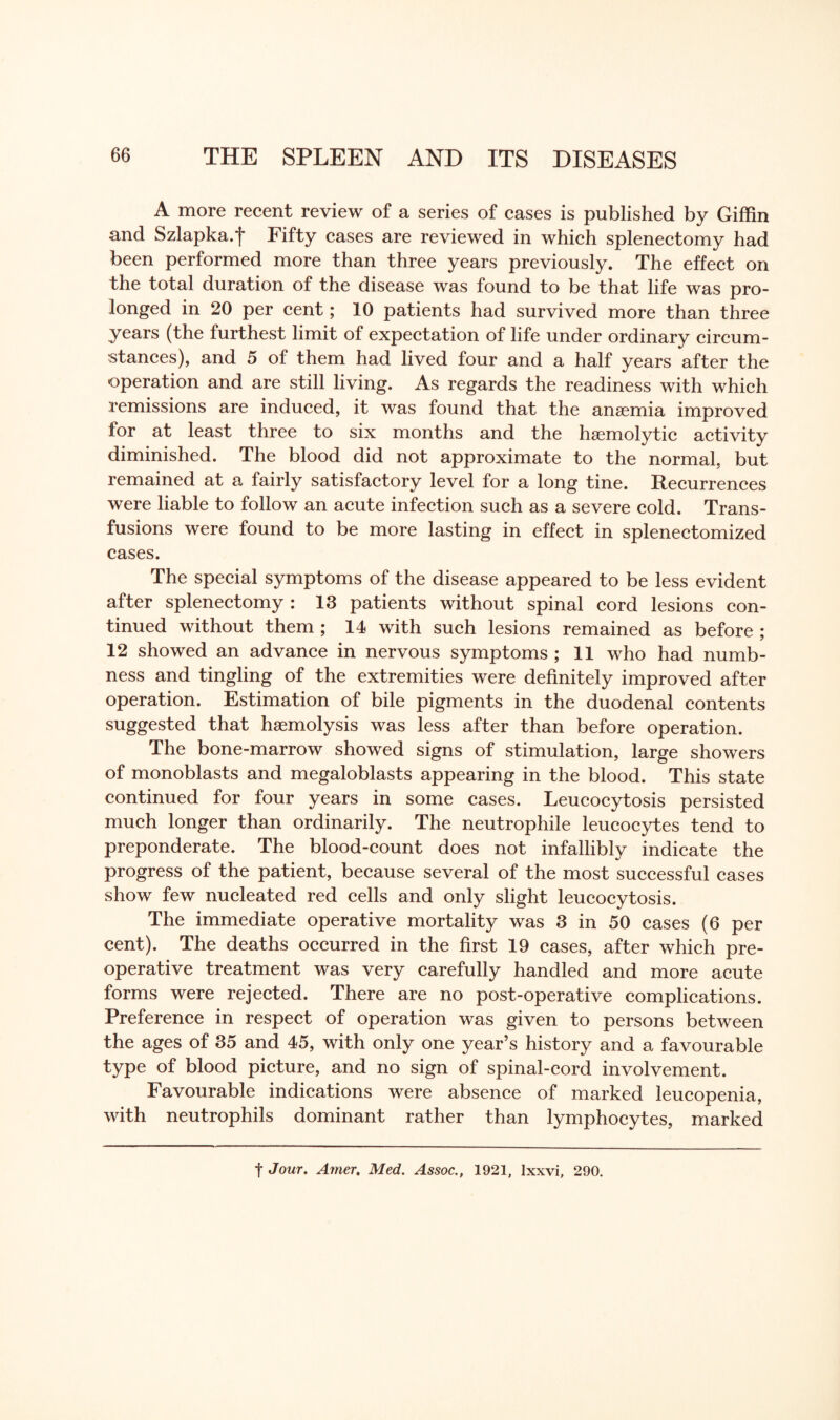 A more recent review of a series of cases is published by Giffin and Szlapka.f Fifty cases are reviewed in which splenectomy had been performed more than three years previously. The effect on the total duration of the disease was found to be that life was pro¬ longed in 20 per cent; 10 patients had survived more than three years (the furthest limit of expectation of life under ordinary circum¬ stances), and 5 of them had lived four and a half years after the operation and are still living. As regards the readiness with which remissions are induced, it was found that the anaemia improved for at least three to six months and the haemolytic activity diminished. The blood did not approximate to the normal, but remained at a fairly satisfactory level for a long tine. Recurrences were liable to follow an acute infection such as a severe cold. Trans¬ fusions were found to be more lasting in effect in splenectomized cases. The special symptoms of the disease appeared to be less evident after splenectomy : 13 patients without spinal cord lesions con¬ tinued without them ; 14 with such lesions remained as before ; 12 showed an advance in nervous symptoms ; 11 who had numb¬ ness and tingling of the extremities were definitely improved after operation. Estimation of bile pigments in the duodenal contents suggested that haemolysis was less after than before operation. The bone-marrow showed signs of stimulation, large showers of monoblasts and megaloblasts appearing in the blood. This state continued for four years in some cases. Leucocytosis persisted much longer than ordinarily. The neutrophile leucocytes tend to preponderate. The blood-count does not infallibly indicate the progress of the patient, because several of the most successful cases show few nucleated red cells and only slight leucocytosis. The immediate operative mortality was 3 in 50 cases (6 per cent). The deaths occurred in the first 19 cases, after which pre¬ operative treatment was very carefully handled and more acute forms were rejected. There are no post-operative complications. Preference in respect of operation was given to persons between the ages of 35 and 45, with only one year’s history and a favourable type of blood picture, and no sign of spinal-cord involvement. Favourable indications were absence of marked leucopenia, with neutrophils dominant rather than lymphocytes, marked t Jour. Amer. Med. Assoc., 1921, lxxvi, 290.