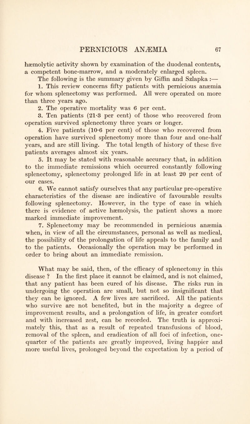haemolytic activity shown by examination of the duodenal contents, a competent bone-marrow, and a moderately enlarged spleen. The following is the summary given by Giffin and Szlapka :— 1. This review concerns fifty patients with pernicious anaemia for whom splenectomy was performed. All were operated on more than three years ago. 2. The operative mortality was 6 per cent. 3. Ten patients (21-3 per cent) of those who recovered from operation survived splenectomy three years or longer. 4. Five patients (10*6 per cent) of those who recovered from operation have survived splenectomy more than four and one-half years, and are still living. The total length of history of these five patients averages almost six years. 5. It may be stated with reasonable accuracy that, in addition to the immediate remissions which occurred constantly following splenectomy, splenectomy prolonged life in at least 20 per cent of our cases. 6. We cannot satisfy ourselves that any particular pre-operative characteristics of the disease are indicative of favourable results following splenectomy. However, in the type of case in which there is evidence of active haemolysis, the patient shows a more marked immediate improvement. 7. Splenectomy may be recommended in pernicious anaemia when, in view of all the circumstances, personal as well as medical, the possibility of the prolongation of life appeals to the family and to the patients. Occasionally the operation may be performed in order to bring about an immediate remission. What may be said, then, of the efficacy of splenectomy in this disease ? In the first place it cannot be claimed, and is not claimed, that any patient has been cured of his disease. The risks run in undergoing the operation are small, but not so insignificant that they can be ignored. A few lives are sacrificed. All the patients who survive are not benefited, but in the majority a degree of improvement results, and a prolongation of life, in greater comfort and with increased zest, can be recorded. The truth is approxi¬ mately this, that as a result of repeated transfusions of blood, removal of the spleen, and eradication of all foci of infection, one- quarter of the patients are greatly improved, living happier and more useful lives, prolonged beyond the expectation by a period of