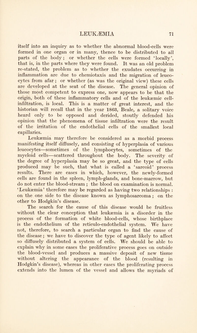 itself into an inquiry as to whether the abnormal blood-cells were formed in one organ or in many, thence to be distributed to all parts of the body ; or whether the cells were formed 4 locally ’, that is, in the parts where they were found. It was an old problem re-stated, the problem as to whether the exudates occurring in inflammation are due to chemiotaxis and the migration of leuco¬ cytes from afar; or whether (as was the original view) these cells are developed at the seat of the disease. The general opinion of those most competent to express one, now appears to be that the origin, both of these inflammatory cells and of the leukaemic cell- infiltration, is local. This is a matter of great interest, and the historian will recall that in the year 1863, Beale, a solitary voice heard only to be opposed and derided, stoutly defended his opinion that the phenomena of tissue infiltration were the result of the irritation of the endothelial cells of the smallest local capillaries. Leukaemia may therefore be considered as a morbid process manifesting itself diffusely, and consisting of hyperplasia of various leucocytes—sometimes of the lymphocytes, sometimes of the myeloid cells—scattered throughout the body. The severity of the degree of hyperplasia may be so great, and the type of cells produced may be such, that what is called a ‘sarcoid’ process results. There are cases in which, however, the newly-formed cells are found in the spleen, lymph-glands, and bone-marrow, but do not enter the blood-stream ; the blood on examination is normal. ‘ Leukaemia ’ therefore may be regarded as having two relationships : on the one side to the disease known as lymphosarcoma; on the other to Hodgkin’s disease. The search for the cause of this disease would be fruitless without the clear conception that leukaemia is a disorder in the process of the formation of white blood-cells, whose birthplace is the endothelium of the reticulo-endothelial system. We have not, therefore, to search a particular organ to find the cause of the disease; we have to discover the type of agent likely to affect so diffusely distributed a system of cells. We should be able to explain why in some cases the proliferative process goes on outside the blood-vessel and produces a massive deposit of new tissue without altering the appearance of the blood (resulting in Hodgkin’s disease), whereas in other cases the proliferating process extends into the lumen of the vessel and allows the myriads of