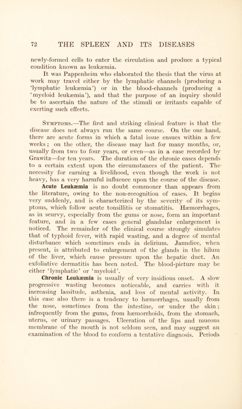 newly-formed cells to enter the circulation and produce a typical condition known as leukaemia. It was Pappenheim who elaborated the thesis that the virus at work may travel either by the lymphatic channels (producing a ‘lymphatic leukaemia’) or in the blood-channels (producing a ‘myeloid leukaemia’), and that the purpose of an inquiry should be to ascertain the nature of the stimuli or irritants capable of exerting such effects. Symptoms.—The first and striking clinical feature is that the disease does not always run the same course. On the one hand, there are acute forms in which a fatal issue ensues within a few weeks ; on the other, the disease may last for many months, or, usually from two to four years, or even—as in a case recorded by Grawitz—for ten years. The duration of the chronic cases depends to a certain extent upon the circumstances of the patient. The necessity for earning a livelihood, even though the work is not heavy, has a very harmful influence upon the course of the disease. Acute Leukaemia is no doubt commoner than appears from the literature, owing to the non-recognition of cases. It begins very suddenly, and is characterized by the severity of its sym¬ ptoms, which follow acute tonsillitis or stomatitis. Haemorrhages, as in scurvy, especially from the gums or nose, form an important feature, and in a few cases general glandular enlargement is noticed. The remainder of the clinical course strongly simulates that of typhoid fever, with rapid wasting, and a degree of mental disturbance which sometimes ends in delirium. Jaundice, when present, is attributed to enlargement of the glands in the hilum of the liver, which cause pressure upon the hepatic duct. An exfoliative dermatitis has been noted. The blood-picture may be either ‘lymphatic’ or ‘myeloid’. Chronic Leukaemia is usually of very insidious onset. A slow progressive wasting becomes noticeable, and carries with it increasing lassitude, asthenia, and loss of mental activity. In this case also there is a tendency to haemorrhages, usually from the nose, sometimes from the intestine, or under the skin; infrequently from the gums, from haemorrhoids, from the stomach, uterus, or urinary passages. Ulceration of the lips and mucous membrane of the mouth is not seldom seen, and may suggest an examination of the blood to conform a tentative diagnosis. Periods O