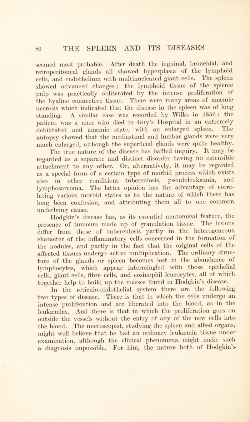 seemed most probable. After death the inguinal, bronchial, and retroperitoneal glands all showed hyperplasia of the lymphoid cells, and endothelium with multinucleated giant cells. The spleen showed advanced changes ; the lymphoid tissue of the splenic pulp was practically obliterated by the intense proliferation of the hyaline connective tissue. There were many areas of anaemic necrosis which indicated that the disease in the spleen was of long standing. A similar case was recorded by Wilks in 1856 : the patient was a man who died in Guy’s Hospital in an extremely debilitated and anaemic state, with an enlarged spleen. The autopsy showed that the mediastinal and lumbar glands were very much enlarged, although the superficial glands were quite healthy. The true nature of the disease has baffled inquiry. It may be regarded as a separate and distinct disorder having no ostensible attachment to any other. Or, alternatively, it may be regarded as a special form of a certain type of morbid process which exists also in other conditions—tuberculosis, pseudoleukaemia, and lymphosarcoma. The latter opinion has the advantage of corre¬ lating various morbid states as to the nature of which there has long been confusion, and attributing them all to one common underlying cause. Hodgkin’s disease has, as its essential anatomical feature, the presence of tumours made up of granulation tissue. The lesions differ from those of tuberculosis partly in the heterogeneous character of the inflammatory cells concerned in the formation of the nodules, and partly in the fact that the original cells of the affected tissues undergo active multiplication. The ordinary struc¬ ture of the glands or spleen becomes lost in the abundance oi lymphocytes, which appear intermingled with those epithelial cells, giant cells, fibre cells, and eosinophil leucocytes, all of which together help to build up the masses found in Hodgkin’s disease. In the reticulo-endothelial system there are the following two types of disease. There is that in which the cells undergo an intense proliferation and are liberated into the blood, as in the leukaemias. And there is that in which the proliferation goes on outside the vessels without the entry of any of the new cells into the blood. The microscopist, studying the spleen and allied organs, might well believe that he had an ordinary leukaemia tissue under examination, although the clinical phenomena might make such a diagnosis impossible. For him, the nature both of Hodgkin’s