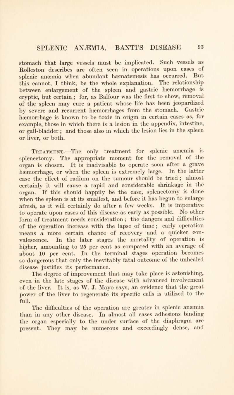 stomach that large vessels must be implicated. Such vessels as Rolleston describes are often seen in operations upon cases of splenic anaemia when abundant haematemesis has occurred. But this cannot, I think, be the whole explanation. The relationship between enlargement of the spleen and gastric haemorrhage is cryptic, but certain ; for, as Balfour was the first to show, removal of the spleen may cure a patient whose life has been jeopardized by severe and recurrent haemorrhages from the stomach. Gastric haemorrhage is known to be toxic in origin in certain cases as, for example, those in which there is a lesion in the appendix, intestine, or gall-bladder; and those also in which the lesion lies in the spleen or liver, or both. Treatment.—The only treatment for splenic anaemia is splenectomy. The appropriate moment for the removal of the organ is chosen. It is inadvisable to operate soon after a grave haemorrhage, or when the spleen is extremely large. In the latter case the effect of radium on the tumour should be tried ; almost certainly it will cause a rapid and considerable shrinkage in the organ. If this should happily be the case, splenectomy is done when the spleen is at its smallest, and before it has begun to enlarge afresh, as it will certainly do after a few weeks. It is imperative to operate upon cases of this disease as early as possible. No other form of treatment needs consideration ; the dangers and difficulties of the operation increase with the lapse of time ; early operation means a more certain chance of recovery and a quicker con¬ valescence. In the later stages the mortality of operation is higher, amounting to 25 per cent as compared with an average of about 10 per cent. In the terminal stages operation becomes so dangerous that only the inevitably fatal outcome of the unhealed disease justifies its performance. The degree of improvement that may take place is astonishing, even in the late stages of the disease with advanced involvement of the liver. It is, as W. J. Mayo says, an evidence that the great power of the liver to regenerate its specific cells is utilized to the full. The difficulties of the operation are greater in splenic anaemia than in any other disease. In almost all cases adhesions binding the organ especially to the under surface of the diaphragm are present. They may be numerous and exceedingly dense, and