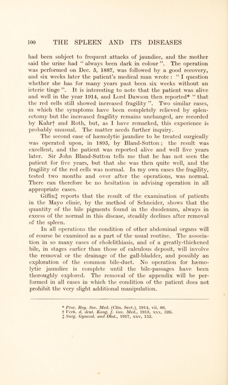 had been subject to frequent attacks of jaundice, and the mother said the urine had “ always been dark in colour The operation was performed on Dec. 5, 1887, was followed by a good recovery, and six weeks later the patient’s medical man wrote : 44 I question whether she has for many years past been six weeks without an icteric tinge It is interesting to note that the patient was alive and well in the year 1914, and Lord Dawson then reported* 44 that the red cells still showed increased fragility Two similar cases, in which the symptoms have been completely relieved by splen¬ ectomy but the increased fragility remains unchanged, are recorded by Kahrj* and Roth, but, as I have remarked, this experience is probably unusual. The matter needs further inquiry. The second case of haemolytic jaundice to be treated surgically was operated upon, in 1895, by Bland-Sutton; the result was excellent, and the patient was reported alive and well five years later. Sir John Bland-Sutton tells me that he has not seen the patient for five years, but that she was then quite well, and the fragility of the red cells was normal. In my own cases the fragility, tested two months and over after the operations, was normal. There can therefore be no hesitation in advising operation in all appropriate cases. Giffint reports that the result of the examination of patients in the Mayo clinic, by the method of Schneider, shows that the quantity of the bile pigments found in the duodenum, always in excess of the normal in this disease, steadily declines after removal of the spleen. In all operations the condition of other abdominal organs will of course be examined as a part of the usual routine. The associa¬ tion in so many cases of cholelithiasis, and of a greatly-thickened bile, in stages earlier than those of calculous deposit, will involve the removal or the drainage of the gall-bladder, and possibly an exploration of the common bile-duct. No operation for haemo¬ lytic jaundice is complete until the bile-passages have been thoroughly explored. The removal of the appendix will be per¬ formed in all cases in which the condition of the patient does not prohibit the very slight additional manipulation. * Proc. Roy. Soc. Med. (Clin. Sect.), 1914, vii, 86. f Verh. d. deut. Kong. f. inn. Med., 1913, xxx, 326. X Surg. Gynecol, and Obst., 1917, xxv, 152.