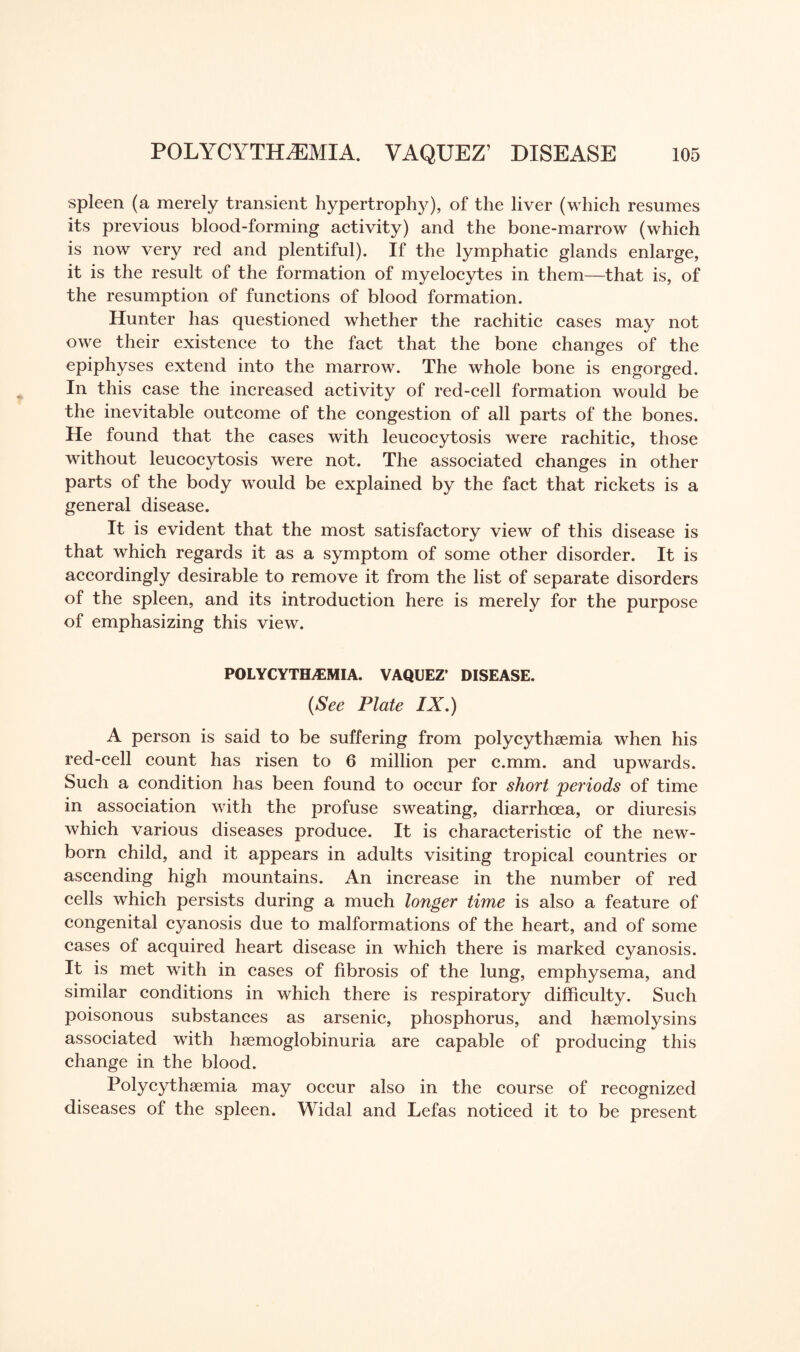 spleen (a merely transient hypertrophy), of the liver (which resumes its previous blood-forming activity) and the bone-marrow (which is now very red and plentiful). If the lymphatic glands enlarge, it is the result of the formation of myelocytes in them—that is, of the resumption of functions of blood formation. Hunter has questioned whether the rachitic cases may not owe their existence to the fact that the bone changes of the epiphyses extend into the marrow. The whole bone is engorged. In this case the increased activity of red-cell formation would be the inevitable outcome of the congestion of all parts of the bones. He found that the cases with leucocytosis were rachitic, those without leucocytosis were not. The associated changes in other parts of the body would be explained by the fact that rickets is a general disease. It is evident that the most satisfactory view of this disease is that which regards it as a symptom of some other disorder. It is accordingly desirable to remove it from the list of separate disorders of the spleen, and its introduction here is merely for the purpose of emphasizing this view. POLYCYTHEMIA. VAQUEZ’ DISEASE. (See Plate IX.) A person is said to be suffering from polycythaemia when his red-cell count has risen to 6 million per c.mm. and upwards. Such a condition has been found to occur for short periods of time in association with the profuse sweating, diarrhoea, or diuresis which various diseases produce. It is characteristic of the new¬ born child, and it appears in adults visiting tropical countries or ascending high mountains. An increase in the number of red cells which persists during a much longer time is also a feature of congenital cyanosis due to malformations of the heart, and of some cases of acquired heart disease in which there is marked cyanosis. It is met with in cases of fibrosis of the lung, emphysema, and similar conditions in which there is respiratory difficulty. Such poisonous substances as arsenic, phosphorus, and haemolysins associated with haemoglobinuria are capable of producing this change in the blood. Polycythsemia may occur also in the course of recognized diseases of the spleen. Widal and Lefas noticed it to be present