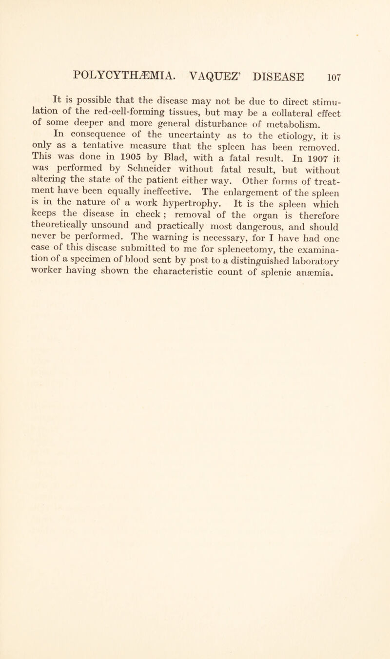 It is possible that the disease may not be due to direct stimu¬ lation of the red-cell-forming tissues, but may be a collateral effect of some deeper and more general disturbance of metabolism. In consequence of the uncertainty as to the etiology, it is only as a tentative measure that the spleen has been removed. This was done in 1905 by Blad, with a fatal result. In 1907 it was performed by Schneider without fatal result, but without altering the state of the patient either way. Other forms of treat¬ ment have been equally ineffective. The enlargement of the spleen is in the nature of a work hypertrophy. It is the spleen which keeps the disease in check ; removal of the organ is therefore theoretically unsound and practically most dangerous, and should never be performed. The warning is necessary, for I have had one case of this disease submitted to me for splenectomy, the examina¬ tion of a specimen of blood sent by post to a distinguished laboratory worker having shown the characteristic count of splenic ansemia.