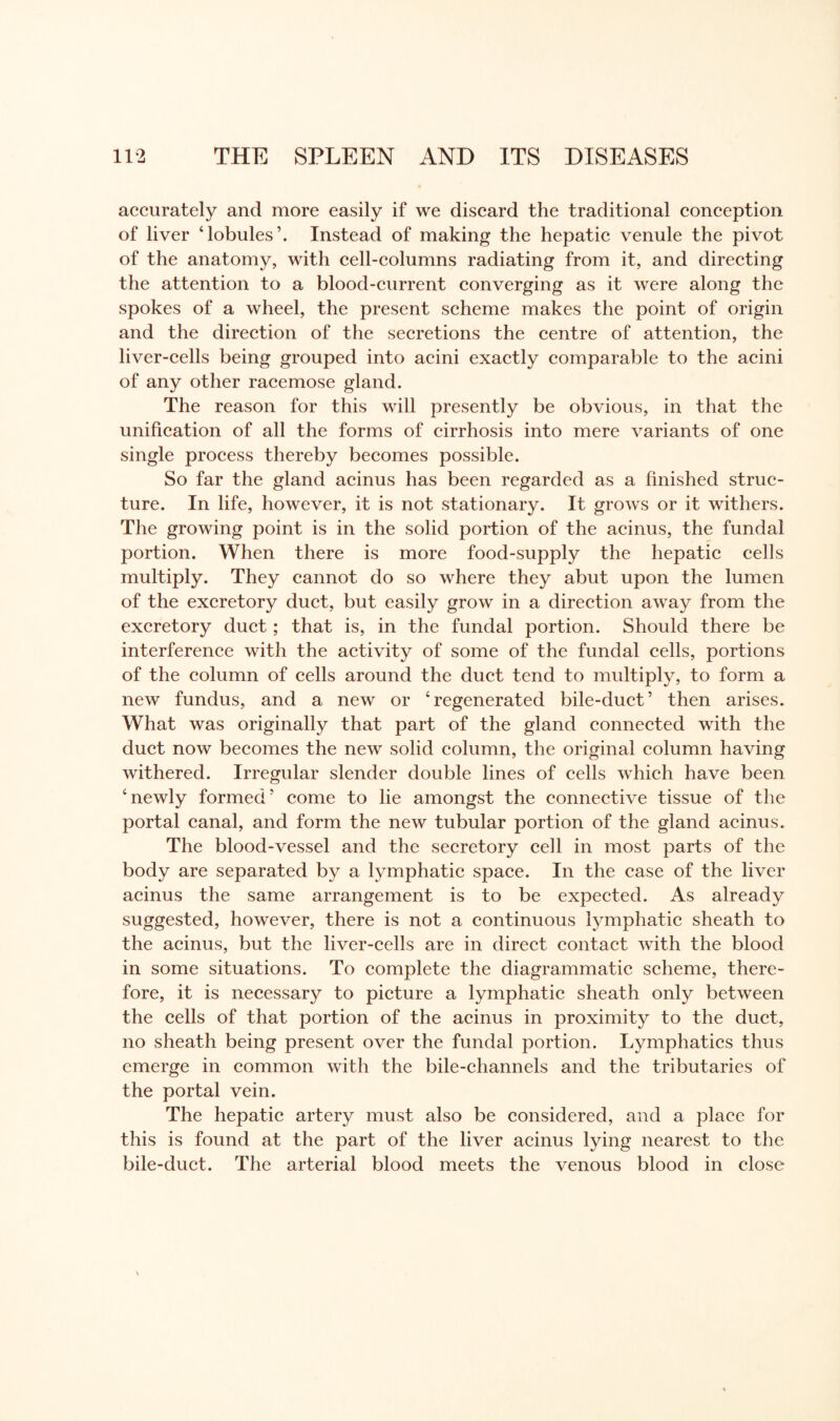 accurately and more easily if we discard the traditional conception of liver ‘lobules’. Instead of making the hepatic venule the pivot of the anatomy, with cell-columns radiating from it, and directing the attention to a blood-current converging as it were along the spokes of a wheel, the present scheme makes the point of origin and the direction of the secretions the centre of attention, the liver-cells being grouped into acini exactly comparable to the acini of any other racemose gland. The reason for this will presently be obvious, in that the unification of all the forms of cirrhosis into mere variants of one single process thereby becomes possible. So far the gland acinus has been regarded as a finished struc¬ ture. In life, however, it is not stationary. It grows or it withers. The growing point is in the solid portion of the acinus, the fundal portion. When there is more food-supply the hepatic cells multiply. They cannot do so where they abut upon the lumen of the excretory duct, but easily grow in a direction away from the excretory duct; that is, in the fundal portion. Should there be interference with the activity of some of the fundal cells, portions of the column of cells around the duct tend to multiply, to form a new fundus, and a new or ‘regenerated bile-duct’ then arises. What was originally that part of the gland connected with the duct now becomes the new solid column, the original column having withered. Irregular slender double lines of cells which have been ‘newly formed’ come to lie amongst the connective tissue of the portal canal, and form the new tubular portion of the gland acinus. The blood-vessel and the secretory cell in most parts of the body are separated by a lymphatic space. In the case of the liver acinus the same arrangement is to be expected. As already suggested, however, there is not a continuous lymphatic sheath to the acinus, but the liver-cells are in direct contact with the blood in some situations. To complete the diagrammatic scheme, there¬ fore, it is necessary to picture a lymphatic sheath only between the cells of that portion of the acinus in proximity to the duct, no sheath being present over the fundal portion. Lymphatics thus emerge in common with the bile-channels and the tributaries of the portal vein. The hepatic artery must also be considered, and a place for this is found at the part of the liver acinus lying nearest to the bile-duct. The arterial blood meets the venous blood in close