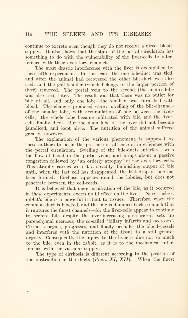continue to excrete even though they do not receive a direct blood- supply. It also shows that the state of the portal circulation has something to do with the vulnerability of the liver-cells to inter¬ ference with their excretory channels. The most drastic interference with the liver is exemplified by their fifth experiment. In this case the one bile-duct was tied, and after the animal had recovered the other bile-duct was also tied, and the gall-bladder (which belongs to the larger portion of liver) removed. The portal vein to the second (the main) lobe was also tied, later. The result was that there was no outlet for bile at all, and only one lobe—the smaller—was furnished with blood. The changes produced were : swelling of the bile-channels of the smaller lobe, with accumulation of bile between the liver- cells ; the whole lobe became infiltrated with bile, and the liver- cells finally died. But the main lobe of the liver did not become jaundiced, and kept alive. The nutrition of the animal suffered greatly, however. The explanation of the various phenomena is supposed by these authors to lie in the presence or absence of interference with the portal circulation. Swelling of the bile-ducts interferes with the flow of blood in the portal veins, and brings about a passive congestion followed by ‘an orderly atrophy’ of the excretory cells. This atrophy carries with it a steadily diminishing output of bile until, when the last cell has disappeared, the last drop of bile has been formed. Cirrhosis appears round the lobules, but does not penetrate between the cell-cords. It is believed that mere inspissation of the bile, as it occurred in these experiments, exerts no ill effect on the liver. Nevertheless, rabbit’s bile is a powerful irritant to tissues. Therefore, when the common duct is blocked, and the bile is dammed back so much that it ruptures the finest channels—for the liver-cells appear to continue to secrete bile despite the ever-increasing pressure—it sets up parenchymal necroses, the so-called ‘biliary infarcts and necroses’. Cirrhosis begins, progresses, and finally occludes the blood-vessels and interferes with the nutrition of the tissue to a still greater degree. Consequently the injury to the liver is due not so much to the bile, even in the rabbit, as it is to the mechanical inter¬ ference with the vascular supply. The type of cirrhosis is different according to the position of the obstruction in the ducts (Plates XI, XII). When the finest