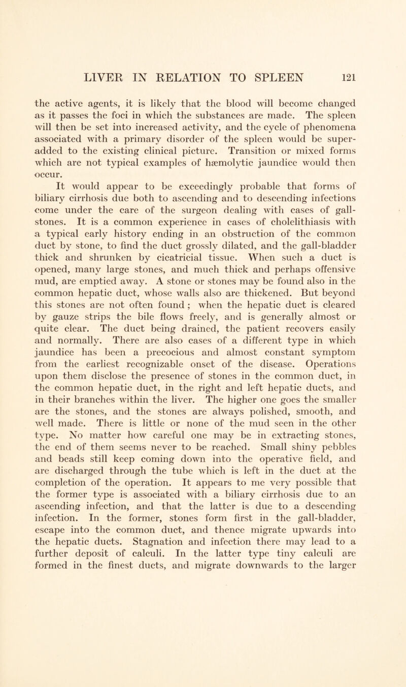 the active agents, it is likely that the blood will become changed as it passes the foci in which the substances are made. The spleen will then be set into increased activity, and the cycle of phenomena associated with a primary disorder of the spleen would be super- added to the existing clinical picture. Transition or mixed forms which are not typical examples of haemolytic jaundice would then occur. It would appear to be exceedingly probable that forms of biliary cirrhosis due both to ascending and to descending infections come under the care of the surgeon dealing with cases of gall¬ stones. It is a common experience in cases of cholelithiasis with a typical early history ending in an obstruction of the common duct by stone, to find the duct grossly dilated, and the gall-bladder thick and shrunken by cicatricial tissue. When such a duct is opened, many large stones, and much thick and perhaps offensive mud, are emptied away. A stone or stones may be found also in the common hepatic duct, whose walls also are thickened. But beyond this stones are not often found ; when the hepatic duct is cleared by gauze strips the bile flows freely, and is generally almost or quite clear. The duct being drained, the patient recovers easily and normally. There are also cases of a different type in which jaundice has been a precocious and almost constant symptom from the earliest recognizable onset of the disease. Operations upon them disclose the presence of stones in the common duct, in the common hepatic duct, in the right and left hepatic ducts, and in their branches within the liver. The higher one goes the smaller are the stones, and the stones are always polished, smooth, and well made. There is little or none of the mud seen in the other type. No matter how careful one may be in extracting stones, the end of them seems never to be reached. Small shiny pebbles and beads still keep coming down into the operative field, and are discharged through the tube which is left in the duct at the completion of the operation. It appears to me very possible that the former type is associated with a biliary cirrhosis due to an ascending infection, and that the latter is due to a descending infection. In the former, stones form first in the gall-bladder, escape into the common duct, and thence migrate upwards into the hepatic ducts. Stagnation and infection there may lead to a further deposit of calculi. In the latter type tiny calculi are formed in the finest ducts, and migrate downwards to the larger