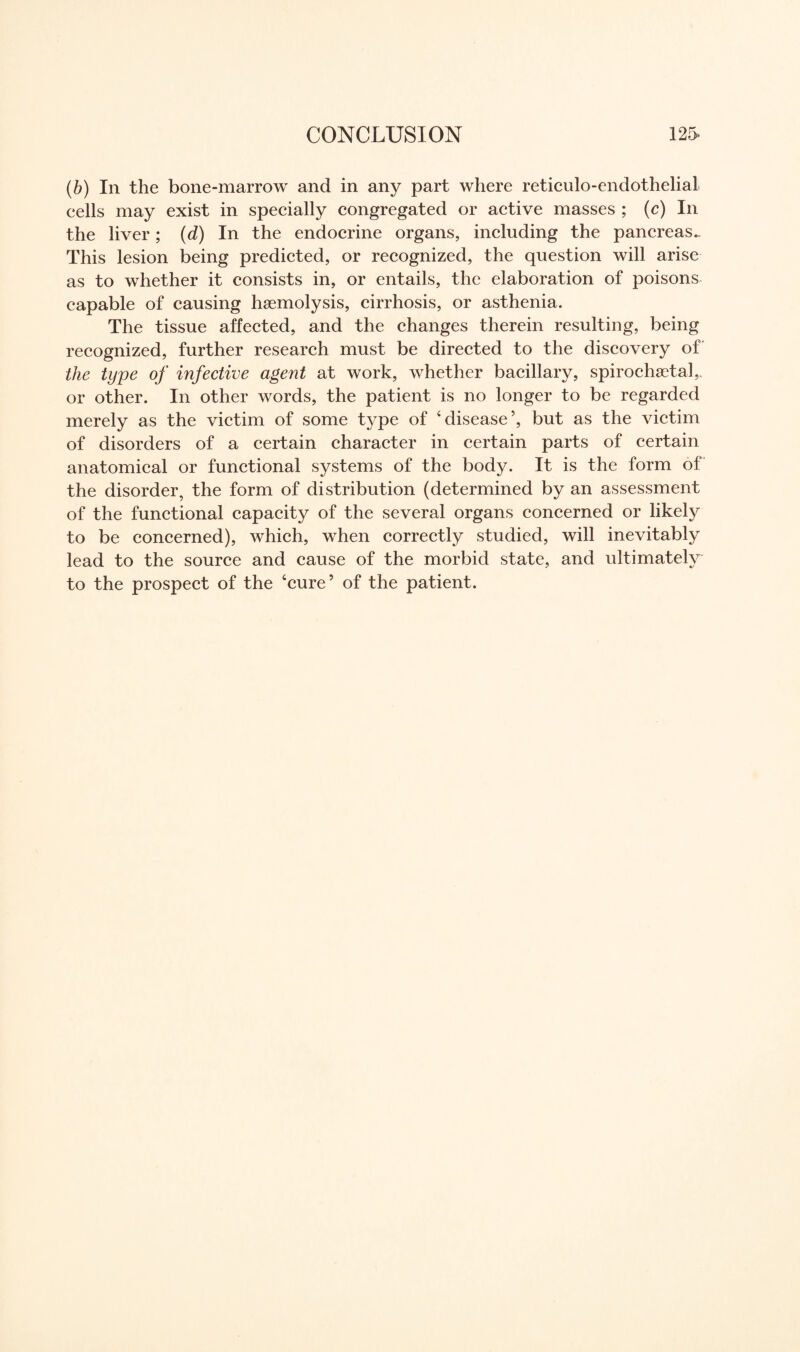 (b) In the bone-marrow and in any part where reticulo-endothelial eells may exist in specially congregated or active masses ; (c) In the liver ; (d) In the endocrine organs, including the pancreas- This lesion being predicted, or recognized, the question will arise as to whether it consists in, or entails, the elaboration of poisons capable of causing haemolysis, cirrhosis, or asthenia. The tissue affected, and the changes therein resulting, being recognized, further research must be directed to the discovery of the type of infective agent at work, whether bacillary, spirochetal,, or other. In other words, the patient is no longer to be regarded merely as the victim of some type of ‘disease’, but as the victim of disorders of a certain character in certain parts of certain anatomical or functional systems of the body. It is the form of the disorder, the form of distribution (determined by an assessment of the functional capacity of the several organs concerned or likely to be concerned), which, when correctly studied, will inevitably lead to the source and cause of the morbid state, and ultimately to the prospect of the ‘cure’ of the patient.