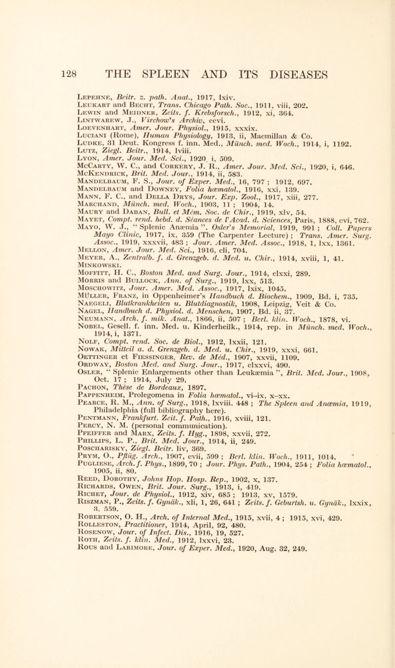 Lepehne, Beilr. z. path. Anat., 1917, Ixiv. Leukart and Becht, Trans. Chicago Path. Soc., 1911, viii, 202. Lewin and Meidner, Zeits. f. Krebsforsch., 1912, xi, 364. Lintwarew, J., Virchow's Archiv, ccvi. Loevenhart, Amer. Jour. Physiol., 1915, xxxix. Luciani (Rome), Human Physiology, 1913, ii, Macmillan & Co. Ludke, 31 Deut. Kongress f. inn. Med., Miinch. med. Woch., 1914, i, 1192. Lutz, Ziegl. Beitr., 1914, lviii. Lyon, Amer. Jour. Med. Sci., 1920. i, 509. McCarty, W. C., and Corkery, J. R., Amer. Jour. Med. Sci., 1920, i, 646. McKendrick, Brit. Med. Jour., 1914, ii, 583. Mandelbaum, F. S., Jour, of Exper. Med., 16, 797 ; 1912, 697. Mandelbaum and Downey, Folia hcematol., 1916, xxi, 139. Mann, F. C., and Della Drys, Jour. Exp. Zool., 1917, xiii, 277. Marciiand, Miinch. med. Woch., 1903, 11 ; 1904, 14. Maury and Daban, Bull, et Mem. Soc. de Chir., 1919, xlv, 54. Mayet, Compt. rend. hebd. d. Seances de VAcad. d. Sciences, Paris, 1888, cvi, 762. Mayo, W. J., “ Splenic Anaemia ”. Osier's Memorial, 1919, 991 ; Coll. Papers Mayo Clinic, 1917, ix, 359 (The Carpenter Lecture) ; Trans. Amer. Surg. Assoc., 1919, xxxvii, 483 ; Jour. Amer. Med. Assoc., 1918, 1, Ixx, 1361. Mellon, Amer. Jour. Med. Sci., 1916, cli, 704. Meyer, A., Zentralb. f. d. Grenzgeb. d. Med. u. Chir., 1914, xviii, 1, 41. Minkowski. Moffitt, H. C., Boston Med. and Surg. Jour., 1914, clxxi, 289. Morris and Bullock, Ann. of Surg., 1919, lxx, 513. Moschowitz, Jour. Amer. Med. Assoc., 1917, lxix, 1045. Muller, Franz, in Oppenheimer’s Ilandbuch d. Biochem., 1909, Bd. i, 735. Naegeli, Blutkrankheiten u. Blutdiagnostik, 1908, Leipzig, Veit & Co. Nagel, Ilandbuch d. Physiol, d. Menschen, 1907, Bd. ii, 37. Neumann, Arch. f. mik. Anat., 1866, ii, 507 ; Berl. klin. Woch., 1878, vi. Nobel, Gesell. f. inn. Med. u. Kinderheilk., 1914, rep. in Munch, med. Woch., 1914, i, 1371. Nolf, Compt. rend. Soc. de Biol., 1912, lxxii, 121. Nowak, Mitteil a. d. Grenzgeb. d. Med. u. Chir., 1919, xxxi, 661. Oettinger et Fiessinger, Rev. de Mid., 1907, xxvii, 1109. Ordway, Boston Med. and Surg. Jour., 1917, clxxvi, 490. Osler, “ Splenic Enlargements other than Leukaemia ”, Brit. Med. Jour., 1908, Oct. 17 ; 1914, July 29. Pachon, Thise de Bordeaux, 1897. Pappenheim, Prolegomena in Folia hcematol., vi-ix, x-xx. Pearce, R. M., Ann. of Surg., 1918, lxviii. 448 ; The Spleen and Anaemia, 1919, Philadelphia (full bibliography here). Pentmann, Frankfurt. Zeit. f. Path., 1916, xviii, 121. Percy, N. M. (personal communication). Pfeiffer and Marx, Zeits. f. Hyg., 1898, xxvii, 272. Phillips, L. P., Brit. Med. Jour., 1914, ii, 249. Poscharisky, Ziegl. Beitr. liv, 369. Prym, O., Pfliig. Arch., 1907, cvii, 599 ; Berl. klin. Woch., 1911, 1014. Pugliese, Arch.f. Phys., 1899, 70 ; Jour. Phys. Path., 1904, 254 ; Folia hcematol., 1905, ii, 80. Reed, Dorothy, Johns Hop. Hosp. Rep., 1902, x, 137. Richards, Owen, Brit. Jour. Surg., 1913, i, 419. Richet, Jour, de Physiol., 1912, xiv, 685 ; 1913, xv, 1579. Riszman, P., Zeits. f. Gyndk., xli, 1, 26, 641 ; Zeits. f. Geburtsh. u. Gundk., lxxix, 3. 559. Robertson, O. H., Arch, of Internal Med., 1915, xvii, 4 ; 1915, xvi, 429. Rolleston, Practitioner, 1914, April, 92, 480. Rosenow, Jour, of Infect. Dis., 1916, 19, 527. Roth, Zeits. f. klin. Med., 1912, Ixxvi, 23. Rous and Larimore, Jour, of Exper. Med., 1920, Aug. 32, 249.