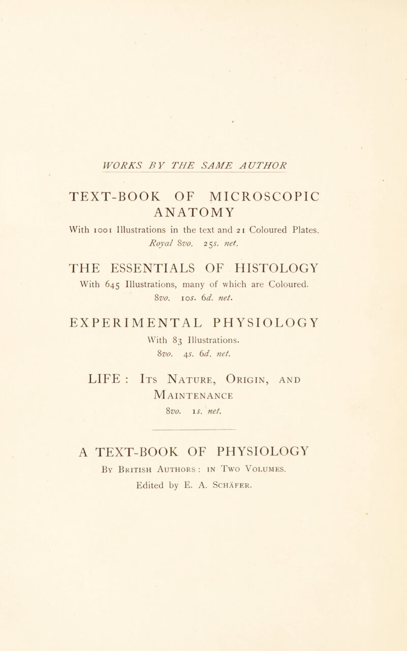 WORKS BY THE SAME AUTHOR TEXT-BOOK OF MICROSCOPIC ANATOMY With 1001 Illustrations in the text and 21 Coloured Plates. Royal 8zw. 25s. net. THE ESSENTIALS OF HISTOLOGY With 645 Illustrations, many of which are Coloured. 8vo. ioj. 6d. net. EXPERIMENTAL PHYSIOLOGY With 83 Illustrations. 8vo. 4s. 6d. net. LIFE : Its Nature, Origin, and Maintenance 8vo. is. net. A TEXT-BOOK OF PHYSIOLOGY By British Authors : in Two Volumes. Edited by E. A. Schafer.