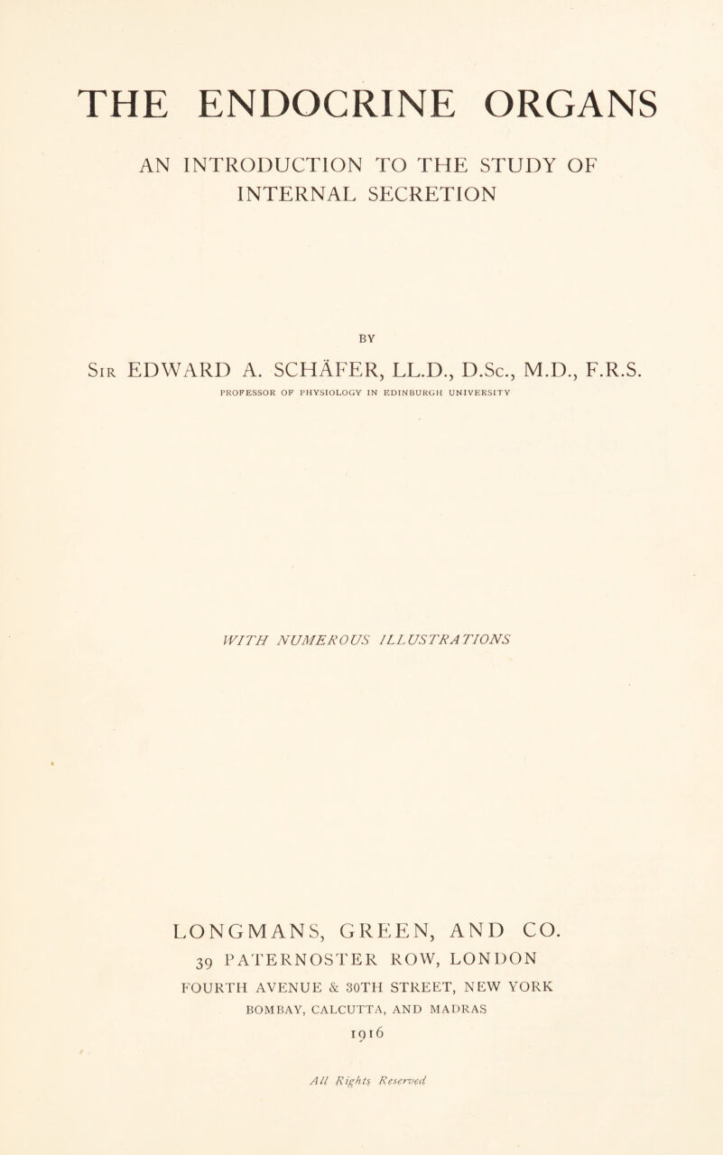 AN INTRODUCTION TO THE STUDY OF INTERNAL SECRETION BY Sir EDWARD A. SCHAFER, LL.D., D.Sc., M.D., F.R.S. PROFESSOR OF PHYSIOLOGY IN EDINBURGH UNIVERSITY WITH NUMEROUS ILLUSTRATIONS LONGMANS, GREEN, AND CO. 39 PATERNOSTER ROW, LONDON FOURTH AVENUE & 30TH STREET, NEW YORK BOMBAY, CALCUTTA, AND MADRAS 1916 All Rights Reserved,