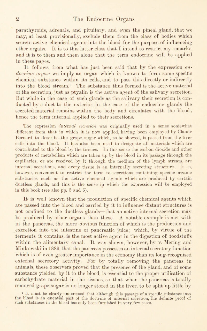 parathyroids, adrenals, and pituitary, and even the pineal gland, that we may, at least provisionally, exclude them from the class of bodies which secrete active chemical agents into the blood for the purpose of influencing other organs. It is to this latter class that I intend to restrict my remarks, and it is to them and them alone that the term endocrine will be applied in these pages. It follows from what has just been said that by the expression en¬ docrine organ we imply an organ which is known to form some specific chemical substance within its cells, and to pass this directly or indirectly into the blood stream.1 The substance thus formed is the active material of the secretion, just as ptyalin is the active agent of the salivary secretion. But while in the case of such glands as the salivary their secretion is con¬ ducted by a duct to the exterior, in the case of the endocrine glands the secreted material remains within the body and circulates with the blood; hence the term internal applied to their secretions. The expression internal secretion was originally used in a sense somewhat different from that in which it is now applied, having been employed by Claude Bernard to describe the grape sugar which, as he showed, is passed from the liver cells into the blood. It has also been used to designate all materials which are contributed to the blood by the tissues. In this sense the carbon dioxide and other products of metabolism which are taken up by the blood in its passage through the capillaries, or are received by it through the medium of the lymph stream, are internal secretions, and every tissue is an internally secreting structure. It is, however, convenient to restrict the term to secretions containing specific organic substances such as the active chemical agents which are produced by certain ductless glands, and this is the sense in which the expression will be employed in this book (see also pp. 5 and 6). It is well known that the production of specific chemical agents which are passed into the blood and carried by it to influence distant structures is not confined to the ductless glands—that an active internal secretion may be produced by other organs than these. A notable example is met with in the pancreas, the more obvious function of which is the production and excretion into the intestine of pancreatic juice; which, by virtue of the ferments it contains, is the most active agent in the digestion of foodstuffs within the alimentary canal. It was shown, however, by v. Mering and Minkowski in 1889, that the pancreas possesses an internal secretory function which is of even greater importance in the economy than its long-recognised external secretory activity. For by totally removing the pancreas in animals, these observers proved that the presence of the gland, and of some substance yielded by it to the blood, is essential to the proper utilisation of carbohydrate material in the tissues, so that when the pancreas is totally removed grape sugar is no longer stored in the liver, to be split up little by 1 It must be clearly understood that although this passage of a specific substance into the blood is an essential part of the doctrine of internal secretion, the definite proof of such substances in the blood has only been furnished in very few cases.