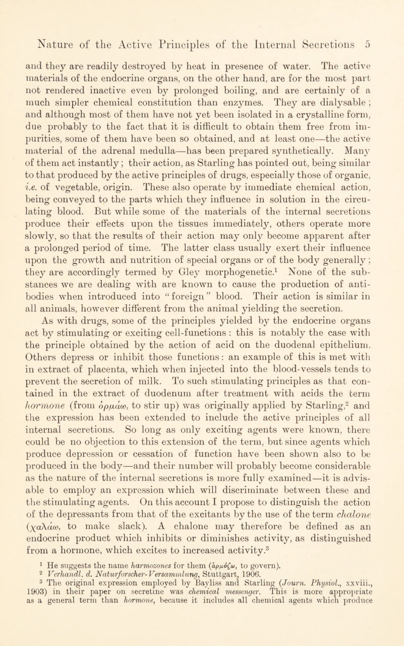 and they are readily destroyed by heat in presence of water. The active materials of the endocrine organs, on the other hand, are for the most part not rendered inactive even by prolonged boiling, and are certainly of a much simpler chemical constitution than enzymes. They are dialysable ; and although most of them have not yet been isolated in a crystalline form, due probably to the fact that it is difficult to obtain them free from im¬ purities, some of them have been so obtained, and at least one—the active material of the adrenal medulla—has been prepared synthetically. Many of them act instantly; their action, as Starling has pointed out, being similar to that produced by the active principles of drugs, especially those of organic, i.e. of vegetable, origin. These also operate by immediate chemical action, being conveyed to the parts which they influence in solution in the circu¬ lating blood. But while some of the materials of the internal secretions produce their effects upon the tissues immediately, others operate more slowly, so that the results of their action may only become apparent after a prolonged period of time. The latter class usually exert their influence upon the growth and nutrition of special organs or of the body generally; they are accordingly termed by Gley morphogenetic.1 None of the sub¬ stances we are dealing with are known to cause the production of anti¬ bodies when introduced into “ foreign ” blood. Their action is similar in all animals, however different from the animal yielding the secretion. As with drugs, some of the principles yielded by the endocrine organs act by stimulating or exciting cell-functions : this is notably the case with the principle obtained by the action of acid on the duodenal epithelium. Others depress or inhibit those functions: an example of this is met with in extract of placenta, which when injected into the blood-vessels tends to prevent the secretion of milk. To such stimulating principles as that con¬ tained in the extract of duodenum after treatment with acids the term hormone (from op/xaoo, to stir up) was originally applied by Starling,2 and the expression has been extended to include the active principles of all internal secretions. So long as only exciting agents were known, there could be no objection to this extension of the term, but since agents which produce depression or cessation of function have been shown also to be produced in the body—and their number will probably become considerable as the nature of the internal secretions is more fully examined—it is advis¬ able to employ an expression which will discriminate between these and the stimulating agents. On this account I propose to distinguish the action of the depressants from that of the excitants by the use of the term chalone (xoXaoj, to make slack). A chalone may therefore be defined as an endocrine product which inhibits or diminishes activity, as distinguished from a hormone, which excites to increased activity.3 1 He suggests the name harmozones for them (apfxSfa, to govern). 2 Verhandl. d. Naturforscher-Versammlung, Stuttgart, 1906. 3 The original expression employed by Bayliss and Starling (Journ. Physiol., xxviii., 1903) in their paper on secretine was chemical messenger. This is more appropriate as a general term than hormone, because it includes all chemical agents which produce