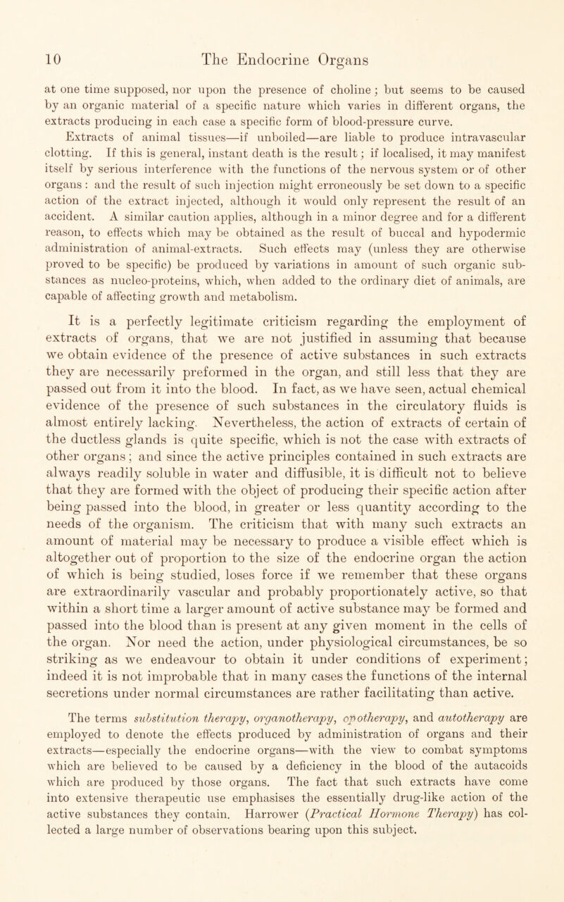 at one time supposed, nor upon the presence of choline; but seems to be caused by an organic material of a specific nature which varies in different organs, the extracts producing in each case a specific form of blood-pressure curve. Extracts of animal tissues—if unboiled—are liable to produce intravascular clotting. If this is general, instant death is the result; if localised, it may manifest itself by serious interference with the functions of the nervous system or of other organs : and the result of such injection might erroneously be set down to a specific action of the extract injected, although it would only represent the result of an accident. A similar caution applies, although in a minor degree and for a different reason, to effects which may be obtained as the result of buccal and hypodermic administration of animal-extracts. Such effects may (unless they are otherwise proved to be specific) be produced by variations in amount of such organic sub¬ stances as nucleo-proteins, which, when added to the ordinary diet of animals, are capable of affecting growth and metabolism. It is a perfectly legitimate criticism regarding the employment of extracts of organs, that we are not justified in assuming that because we obtain evidence of the presence of active substances in such extracts they are necessarily preformed in the organ, and still less that they are passed out from it into the blood. In fact, as we have seen, actual chemical evidence of the presence of such substances in the circulatory fluids is almost entirely lacking. Nevertheless, the action of extracts of certain of the ductless glands is quite specific, which is not the case with extracts of other organs; and since the active principles contained in such extracts are always readily soluble in water and diffusible, it is difficult not to believe that they are formed with the object of producing their specific action after being passed into the blood, in greater or less quantity according to the needs of the organism. The criticism that with many such extracts an amount of material may be necessary to produce a visible effect which is altogether out of proportion to the size of the endocrine organ the action of which is being studied, loses force if we remember that these organs are extraordinarily vascular and probably proportionately active, so that within a short time a larger amount of active substance may be formed and passed into the blood than is present at any given moment in the cells of the organ. Nor need the action, under physiological circumstances, be so striking as we endeavour to obtain it under conditions of experiment; indeed it is not improbable that in many cases the functions of the internal secretions under normal circumstances are rather facilitating than active. The terms substitution therapy, organotherapy, opotherapy, and autotherapy are employed to denote the effects produced by administration of organs and their extracts—especially the endocrine organs—with the view to combat symptoms which are believed to be caused by a deficiency in the blood of the autacoids which are produced by those organs. The fact that such extracts have come into extensive therapeutic use emphasises the essentially drug-like action of the active substances they contain. Harrower (Practical Hormone Therapy) has col¬ lected a large number of observations bearing upon this subject.