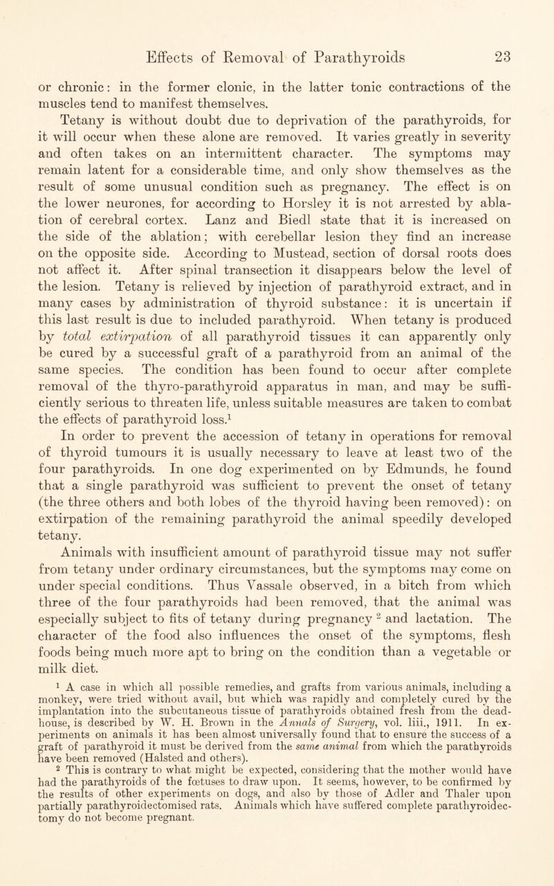 or chronic: in the former clonic, in the latter tonic contractions of the muscles tend to manifest themselves. Tetany is without doubt due to deprivation of the parathyroids, for it will occur when these alone are removed. It varies greatly in severity and often takes on an intermittent character. The symptoms may remain latent for a considerable time, and only show themselves as the result of some unusual condition such as pregnancy. The effect is on the lower neurones, for according to Horsley it is not arrested by abla¬ tion of cerebral cortex. Lanz and Biedl state that it is increased on the side of the ablation; with cerebellar lesion they find an increase on the opposite side. According to Mustead, section of dorsal roots does not affect it. After spinal transection it disappears below the level of the lesion. Tetany is relieved by injection of parathyroid extract, and in many cases by administration of thyroid substance: it is uncertain if this last result is due to included parathyroid. When tetany is produced by total extirpation of all parathyroid tissues it can apparently only be cured by a successful graft of a parathyroid from an animal of the same species. The condition has been found to occur after complete removal of the thyro-parathyroid apparatus in man, and may be suffi¬ ciently serious to threaten life, unless suitable measures are taken to combat the effects of parathyroid loss.1 In order to prevent the accession of tetany in operations for removal of thyroid tumours it is usually necessary to leave at least two of the four parathyroids. In one dog experimented on by Edmunds, he found that a single parathyroid was sufficient to prevent the onset of tetany (the three others and both lobes of the thyroid having been removed): on extirpation of the remaining parathyroid the animal speedily developed tetany. Animals with insufficient amount of parathyroid tissue may not suffer from tetany under ordinary circumstances, but the symptoms may come on under special conditions. Thus Vassale observed, in a bitch from which three of the four parathyroids had been removed, that the animal was especially subject to fits of tetany during pregnancy 2 and lactation. The character of the food also influences the onset of the symptoms, flesh foods being much more apt to bring on the condition than a vegetable or milk diet. 1 A case in which all possible remedies, and grafts from various animals, including a monkey, were tried without avail, but which was ra]3idly and completely cured by the implantation into the subcutaneous tissue of parathyroids obtained fresh from the dead- house, is described by W. H. Brown in the Annals of Surgery, vol. liii., 1911. In ex¬ periments on animals it has been almost universally found that to ensure the success of a graft of parathyroid it must be derived from the same animal from which the parathyroids have been removed (Halsted and others). 2 This is contrary to what might be expected, considering that the mother would have had the parathyroids of the foetuses to draw upon. It seems, however, to be confirmed by the results of other experiments on dogs, and also by those of Adler and Thaler upon partially parathyroidectomised rats. Animals which have suffered complete parathyroidec¬ tomy do not become pregnant.