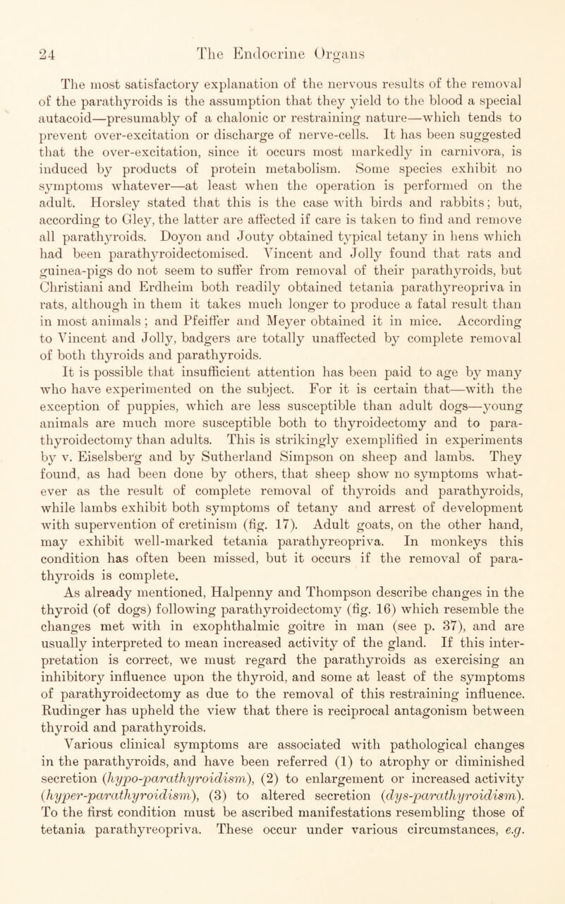 The most satisfactory explanation of the nervous results of the removal of the parathyroids is the assumption that they yield to the blood a special autacoid—presumably of a chalonic or restraining nature—which tends to prevent over-excitation or discharge of nerve-cells. It has been suggested that the over-excitation, since it occurs most markedly in carnivora, is induced by products of protein metabolism. Some species exhibit no symptoms whatever—at least when the operation is performed on the adult. Horsley stated that this is the case Avith birds and rabbits; but, according to Gley, the latter are affected if care is taken to find and remove all parathyroids. Doyon and Jouty obtained typical tetany in hens which had been parathyroidectomised. Vincent and Jolly found that rats and guinea-pigs do not seem to suffer from removal of their parathyroids, but Christiani and Erdheim both readily obtained tetania parathyreopriva in rats, although in them it takes much longer to produce a fatal result than in most animals ; and Pfeiffer and Meyer obtained it in mice. According to Vincent and Jolly, badgers are totally unaffected by complete removal of both thyroids and parathyroids. It is possible that insufficient attention has been paid to age by many who have experimented on the subject. For it is certain that—with the exception of puppies, which are less susceptible than adult dogs—young animals are much more susceptible both to thyroidectomy and to para¬ thyroidectomy than adults. This is strikingly exemplified in experiments by v. Eiselsber'g and by Sutherland Simpson on sheep and lambs. They found, as had been done by others, that sheep show no symptoms what¬ ever as the result of complete removal of thyroids and parathyroids, while lambs exhibit both symptoms of tetany and arrest of development with supervention of cretinism (fig. 17). Adult goats, on the other hand, may exhibit well-marked tetania parathyreopriva. In monkeys this condition has often been missed, but it occurs if the removal of para¬ thyroids is complete. As already mentioned, Halpenny and Thompson describe changes in the thyroid (of dogs) following parathyroidectomy (fig. 16) which resemble the changes met with in exophthalmic goitre in man (see p. 37), and are usually interpreted to mean increased activity of the gland. If this inter¬ pretation is correct, we must regard the parathyroids as exercising an inhibitory influence upon the thyroid, and some at least of the symptoms of parathyroidectomy as due to the removal of this restraining influence. Rudinger has upheld the view that there is reciprocal antagonism between thyroid and parathyroids. Various clinical symptoms are associated with pathological changes in the parathyroids, and have been referred (1) to atrophy or diminished secretion (hypo-joarathyroidism), (2) to enlargement or increased activity (.hyper-parathyroidism), (3) to altered secretion (dys-paratliyroidism). To the first condition must be ascribed manifestations resembling those of tetania parathyreopriva. These occur under various circumstances, e.g.