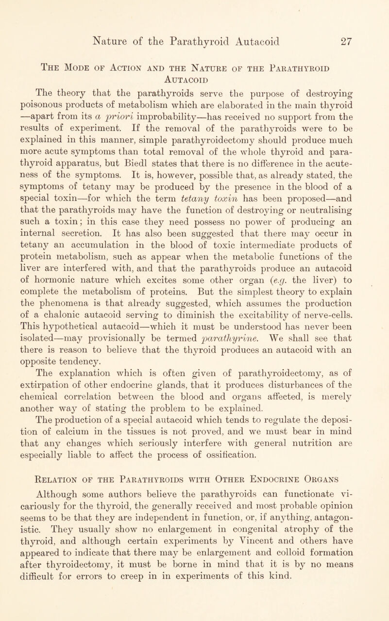 The Mode of Action and the Nature of the Parathyroid Autacoid The theory that the parathyroids serve the purpose of destroying poisonous products of metabolism which are elaborated in the main thyroid —apart from its a priori improbability—has received no support from the results of experiment. If the removal of the parathyroids were to be explained in this manner, simple parathyroidectomy should produce much more acute symptoms than total removal of the whole thyroid and para¬ thyroid apparatus, but Biedl states that there is no difference in the acute¬ ness of the symptoms. It is, however, possible that, as already stated, the symptoms of tetany may be produced by the presence in the blood of a special toxin—for which the term tetany toxin has been proposed—and that the parathyroids may have the function of destroying or neutralising such a toxin; in this case they need possess no power of producing an internal secretion. It has also been suggested that there may occur in tetany an accumulation in the blood of toxic intermediate products of protein metabolism, such as appear when the metabolic functions of the liver are interfered with, and that the parathyroids produce an autacoid of hormonic nature which excites some other organ (e.g. the liver) to complete the metabolism of proteins. But the simplest theory to explain the phenomena is that already suggested, which assumes the production of a chalonic autacoid serving to diminish the excitability of nerve-cells. This hypothetical autacoid—which it must be understood has never been isolated—may provisionally be termed parathyrine. We shall see that there is reason to believe that the thyroid produces an autacoid with an opposite tendency. The explanation which is often given of parathyroidectomy, as of extirpation of other endocrine glands, that it produces disturbances of the chemical correlation between the blood and organs affected, is merely another way of stating the problem to be explained. The production of a special autacoid which tends to regulate the deposi¬ tion of calcium in the tissues is not proved, and we must bear in mind that any changes which seriously interfere with general nutrition are especially liable to affect the process of ossification. Relation of the Parathyroids with Other Endocrine Organs Although some authors believe the parathyroids can functionate vi¬ cariously for the thyroid, the generally received and most probable opinion seems to be that they are independent in function, or, if anything, antagon¬ istic. They usually show no enlargement in congenital atrophy of the thyroid, and although certain experiments by Vincent and others have appeared to indicate that there may be enlargement and colloid formation after thyroidectomy, it must be borne in mind that it is by no means difficult for errors to creep in in experiments of this kind.