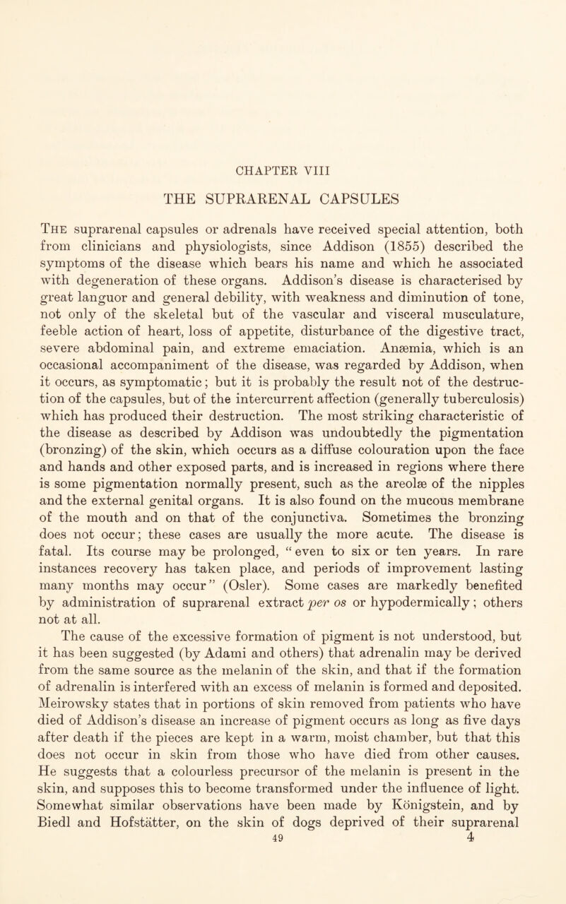 THE SUPRARENAL CAPSULES The suprarenal capsules or adrenals have received special attention, both from clinicians and physiologists, since Addison (1855) described the symptoms of the disease which bears his name and which he associated with degeneration of these organs. Addison’s disease is characterised by great languor and general debility, with weakness and diminution of tone, not only of the skeletal but of the vascular and visceral musculature, feeble action of heart, loss of appetite, disturbance of the digestive tract, severe abdominal pain, and extreme emaciation. Ansemia, which is an occasional accompaniment of the disease, was regarded by Addison, when it occurs, as symptomatic; but it is probably the result not of the destruc¬ tion of the capsules, but of the intercurrent affection (generally tuberculosis) which has produced their destruction. The most striking characteristic of the disease as described by Addison was undoubtedly the pigmentation (bronzing) of the skin, which occurs as a diffuse colouration upon the face and hands and other exposed parts, and is increased in regions where there is some pigmentation normally present, such as the areolae of the nipples and the external genital organs. It is also found on the mucous membrane of the mouth and on that of the conjunctiva. Sometimes the bronzing does not occur; these cases are usually the more acute. The disease is fatal. Its course may be prolonged, “ even to six or ten years. In rare instances recovery has taken place, and periods of improvement lasting many months may occur” (Osier). Some cases are markedly benefited by administration of suprarenal extract per os or hypodermically; others not at all. The cause of the excessive formation of pigment is not understood, but it has been suggested (by Adami and others) that adrenalin may be derived from the same source as the melanin of the skin, and that if the formation of adrenalin is interfered with an excess of melanin is formed and deposited. Meirowsky states that in portions of skin removed from patients who have died of Addison’s disease an increase of pigment occurs as long as five days after death if the pieces are kept in a warm, moist chamber, but that this does not occur in skin from those who have died from other causes. He suggests that a colourless precursor of the melanin is present in the skin, and supposes this to become transformed under the influence of light. Somewhat similar observations have been made by Konigstein, and by Biedl and Hofstatter, on the skin of dogs deprived of their suprarenal