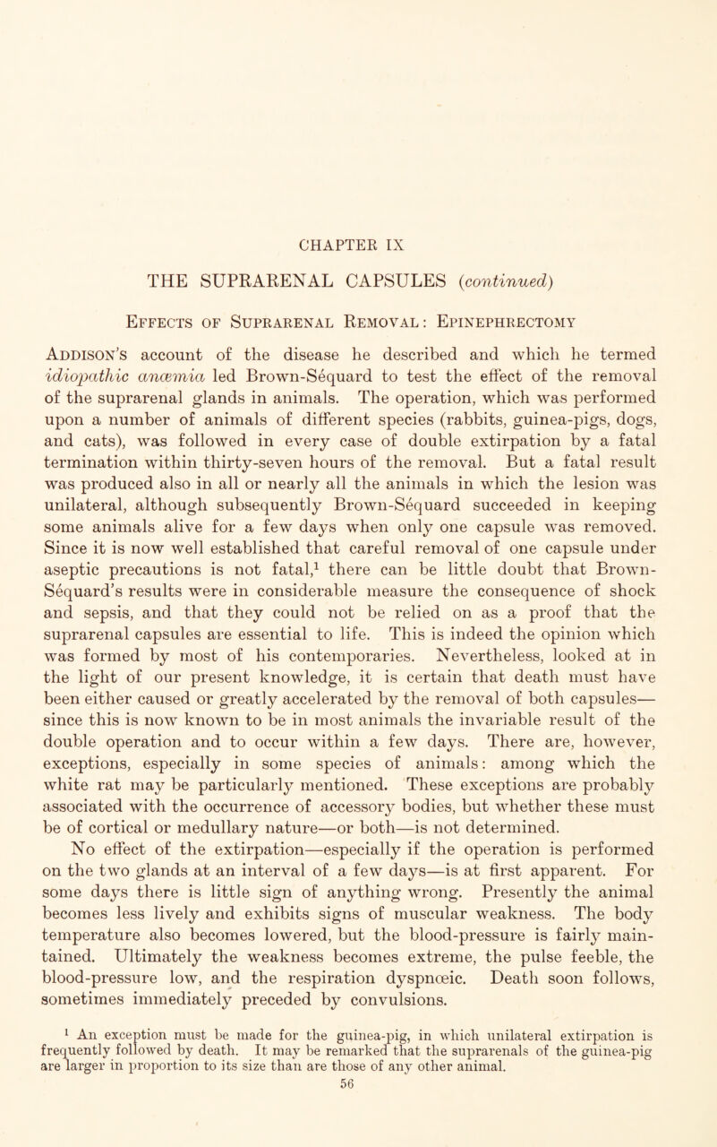 CHAPTER IX THE SUPRARENAL CAPSULES (continued) Effects of Suprarenal Removal : Epinephrectomy Addison’s account of the disease he described and which he termed idiopathic ancemia led Brown-Sequard to test the effect of the removal of the suprarenal glands in animals. The operation, which was performed upon a number of animals of different species (rabbits, guinea-pigs, dogs, and cats), was followed in every case of double extirpation by a fatal termination within thirty-seven hours of the removal. But a fatal result was produced also in all or nearly all the animals in which the lesion was unilateral, although subsequently Brown-Sequard succeeded in keeping some animals alive for a few days when only one capsule was removed. Since it is now well established that careful removal of one capsule under aseptic precautions is not fatal,1 there can be little doubt that Brown- Sequard’s results were in considerable measure the consequence of shock and sepsis, and that they could not be relied on as a proof that the suprarenal capsules are essential to life. This is indeed the opinion which was formed by most of his contemporaries. Nevertheless, looked at in the light of our present knowledge, it is certain that death must have been either caused or greatly accelerated by the removal of both capsules— since this is now known to be in most animals the invariable result of the double operation and to occur within a few days. There are, however, exceptions, especially in some species of animals: among which the white rat may be particularly mentioned. These exceptions are probably associated with the occurrence of accessory bodies, but whether these must be of cortical or medullary nature—or both—is not determined. No effect of the extirpation—especially if the operation is performed on the two glands at an interval of a few days—is at first apparent. For some days there is little sign of anything wrong. Presently the animal becomes less lively and exhibits signs of muscular weakness. The body temperature also becomes lowered, but the blood-pressure is fairly main¬ tained. Ultimately the weakness becomes extreme, the pulse feeble, the blood-pressure low, and the respiration dyspnoeic. Death soon follows, sometimes immediately preceded by convulsions. 1 An exception must be made for the guinea-pig, in which unilateral extirpation is frequently followed by death. It may be remarked that the suprarenals of the guinea-pig are larger in proportion to its size than are those of any other animal.