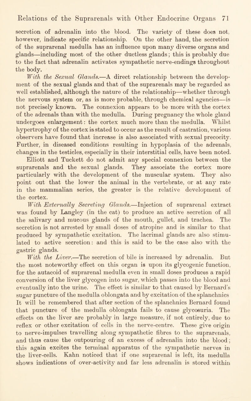 secretion of adrenalin into the blood. The variety of these does not, however, indicate specific relationship. On the other hand, the secretion of the suprarenal medulla has an influence upon many diverse organs and glands—including most of the other ductless glands; this is probably due to the fact that adrenalin activates sympathetic nerve-endings throughout the body. With the Sexual Glands.—A direct relationship between the develop¬ ment of the sexual glands and that of the suprarenals may be regarded as well established, although the nature of the relationship—whether through the nervous system or, as is more probable, through chemical agencies—is not precisely known. The connexion appears to be more with the cortex of the adrenals than with the medulla. During pregnancy the whole gland undergoes enlargement: the cortex much more than the medulla. Whilst hypertrophy of the cortex is stated to occur as the result of castration, various observers have found that increase is also associated with sexual precocity. Further, in diseased conditions resulting in hypoplasia of the adrenals, changes in the testicles, especially in their interstitial cells, have been noted. Elliott and Tuckett do not admit any special connexion between the suprarenals and the sexual glands. They associate the cortex more particularly with the development of the muscular system. They also point out that the lower the animal in the vertebrate, or at any rate in the mammalian series, the greater is the relative development of the cortex. With Externally Secreting Glands.—Injection of suprarenal extract was found by Langley (in the cat) to produce an active secretion of all the salivary and mucous glands of the mouth, gullet, and trachea. The secretion is not arrested by small doses of atropine and is similar to that produced by sympathetic excitation. The lacrimal glands are also stimu¬ lated to active secretion: and this is said to be the case also with the gastric glands. With the Liver.—The secretion of bile is increased by adrenalin. But the most noteworthy effect on this organ is upon its glycogenic function, for the autacoid of suprarenal medulla even in small doses produces a rapid conversion of the liver glycogen into sugar, which passes into the blood and eventually into the urine. The effect is similar to that caused by Bernard’s sugar puncture of the medulla oblongata and by excitation of the splanchnics It will be remembered that after section of the splanchnics Bernard found that puncture of the medulla oblongata fails to cause glycosuria. The effects on the liver are probably in large measure, if not entirely, due to reflex or other excitation of cells in the nerve-centre. These give origin to nerve-impulses travelling along sympathetic fibres to the suprarenals, and thus cause the outpouring of an excess of adrenalin into the blood; this again excites the terminal apparatus of the sympathetic nerves in the liver-cells. Kahn noticed that if one suprarenal is left, its medulla shows indications of over-activity and far less adrenalin is stored within