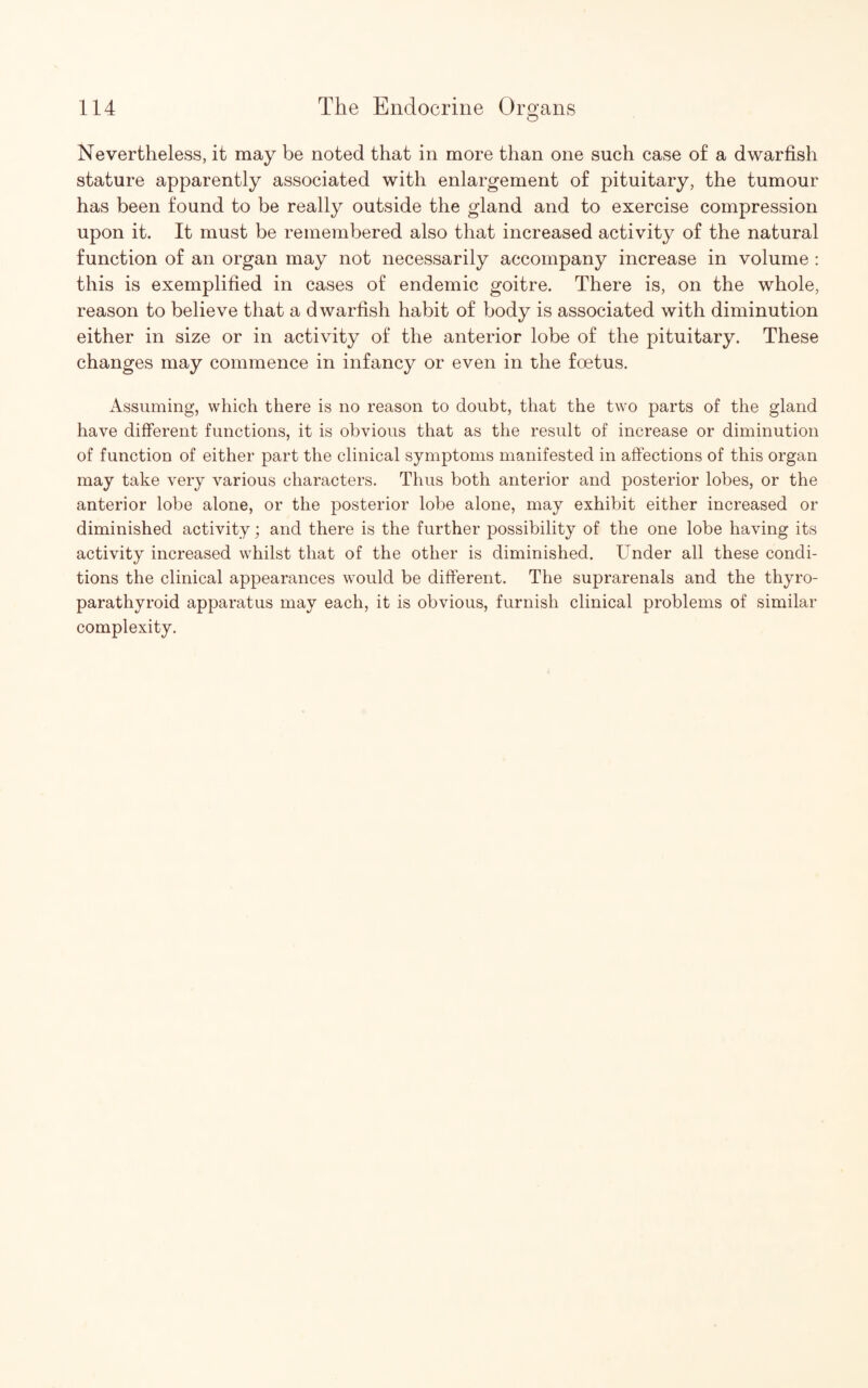 O Nevertheless, it may be noted that in more than one such case of a dwarfish stature apparently associated with enlargement of pituitary, the tumour has been found to be really outside the gland and to exercise compression upon it. It must be remembered also that increased activity of the natural function of an organ may not necessarily accompany increase in volume : this is exemplified in cases of endemic goitre. There is, on the whole, reason to believe that a dwarfish habit of body is associated with diminution either in size or in activity of the anterior lobe of the pituitary. These changes may commence in infancy or even in the foetus. Assuming, which there is no reason to doubt, that the two parts of the gland have different functions, it is obvious that as the result of increase or diminution of function of either part the clinical symptoms manifested in affections of this organ may take very various characters. Thus both anterior and posterior lobes, or the anterior lobe alone, or the posterior lobe alone, may exhibit either increased or diminished activity; and there is the further possibility of the one lobe having its activity increased whilst that of the other is diminished. Under all these condi¬ tions the clinical appearances would be different. The suprarenals and the thyro- parathyroid apparatus may each, it is obvious, furnish clinical problems of similar complexity.