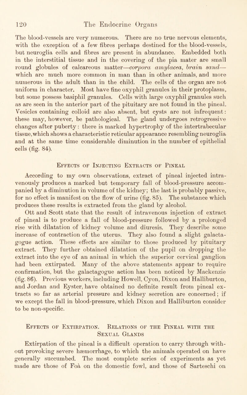 The blood-vessels are very numerous. There are no true nervous elements, with the exception of a few fibres perhaps destined for the blood-vessels, but neuroglia cells and fibres are present in abundance. Embedded both in the interstitial tissue and in the covering of the pia mater are small round globules of calcareous matter—corpora amylacea, brain sand— which are much more common in man than in other animals, and more numerous in the adult than in the child. The cells of the organ are not uniform in character. Most have fine oxyphil granules in their protoplasm, but some possess basiphil granules. Cells with large oxyphil granules such as are seen in the anterior part of the pituitary are not found in the pineal. Vesicles containing colloid are also absent, but cysts are not infrequent: these may, however, be pathological. The gland undergoes retrogressive changes after puberty: there is marked hypertrophy of the intertrabecular tissue, which shows a characteristic reticular appearance resembling neuroglia and at the same time considerable diminution in the number of epithelial cells (fig. 84). Effects of Injecting Extracts of Pineal According to my own observations, extract of pineal injected intra¬ venously produces a marked but temporary fall of blood-pressure accom¬ panied by a diminution in volume of the kidney; the last is probably passive, for no effect is manifest on the flow of urine (fig. 85). The substance which produces these results is extracted from the gland by alcohol. Ott and Scott state that the result of intravenous injection of extract of pineal is to produce a fall of blood-pressure followed by a prolonged rise with dilatation of kidney volume and diuresis. They describe some increase of contraction of the uterus. They also found a slight galacta- gogue action. These effects are similar to those produced by pituitary extract. They further obtained dilatation of the pupil on dropping the extract into the eye of an animal in which the superior cervical ganglion had been extirpated. Many of the above statements appear to require confirmation, but the galactagogue action has been noticed by Mackenzie (fig. 86). Previous workers, including Howell, Cyon, Dixon and Halliburton, and Jordan and Eyster, have obtained no definite result from pineal ex¬ tracts so far as arterial pressure and kidney secretion are concerned; if we except the fall in blood-pressure, which Dixon and Halliburton consider to be non-specific. Effects of Extirpation. Relations of the Pineal with the Sexual Glands Extirpation of the pineal is a difficult operation to carry through with¬ out provoking severe haemorrhage, to which the animals operated on have generally succumbed. The most complete series of experiments as yet made are those of Foa on the domestic fowl, and those of Sarteschi on