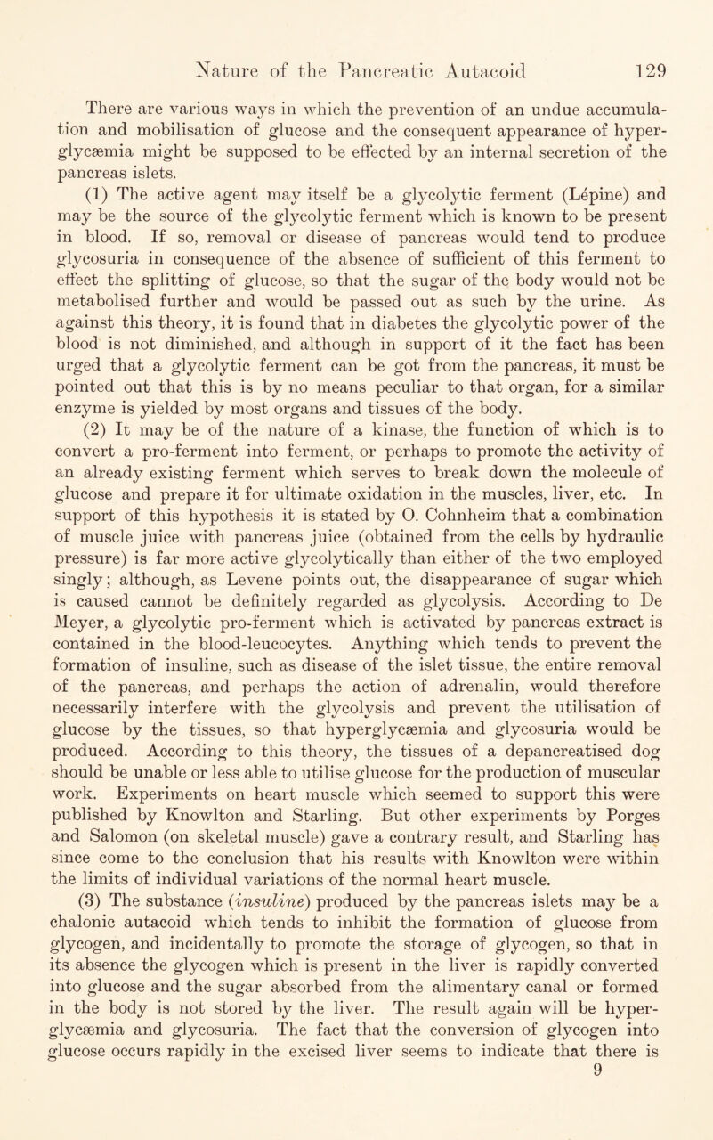 There are various ways in which the prevention of an undue accumula¬ tion and mobilisation of glucose and the consequent appearance of hyper- glycaemia might be supposed to he effected by an internal secretion of the pancreas islets. (1) The active agent may itself be a glycolytic ferment (Lepine) and may be the source of the glycolytic ferment which is known to be present in blood. If so, removal or disease of pancreas would tend to produce glycosuria in consequence of the absence of sufficient of this ferment to effect the splitting of glucose, so that the sugar of the body would not be metabolised further and would be passed out as such by the urine. As against this theory, it is found that in diabetes the glycolytic power of the blood is not diminished, and although in support of it the fact has been urged that a glycolytic ferment can be got from the pancreas, it must be pointed out that this is by no means peculiar to that organ, for a similar enzyme is yielded by most organs and tissues of the body. (2) It may be of the nature of a kinase, the function of which is to convert a pro-ferment into ferment, or perhaps to promote the activity of an already existing ferment which serves to break down the molecule of glucose and prepare it for ultimate oxidation in the muscles, liver, etc. In support of this hypothesis it is stated by 0. Cohnheim that a combination of muscle juice with pancreas juice (obtained from the cells by hydraulic pressure) is far more active glycolytically than either of the two employed singly; although, as Levene points out, the disappearance of sugar which is caused cannot be definitely regarded as glycolysis. According to De Meyer, a glycolytic pro-ferment which is activated by pancreas extract is contained in the blood-leucocytes. Anything which tends to prevent the formation of insuline, such as disease of the islet tissue, the entire removal of the pancreas, and perhaps the action of adrenalin, would therefore necessarily interfere with the glycolysis and prevent the utilisation of glucose by the tissues, so that hyperglycaemia and glycosuria would be produced. According to this theory, the tissues of a depancreatised dog should be unable or less able to utilise glucose for the production of muscular work. Experiments on heart muscle which seemed to support this were published by Knowlton and Starling. But other experiments by Porges and Salomon (on skeletal muscle) gave a contrary result, and Starling has since come to the conclusion that his results with Knowlton were within the limits of individual variations of the normal heart muscle. (3) The substance (insuline) produced by the pancreas islets may be a chalonic autacoid which tends to inhibit the formation of glucose from glycogen, and incidentally to promote the storage of glycogen, so that in its absence the glycogen which is present in the liver is rapidly converted into glucose and the sugar absorbed from the alimentary canal or formed in the body is not stored by the liver. The result again will be hyper- glycsemia and glycosuria. The fact that the conversion of glycogen into glucose occurs rapidly in the excised liver seems to indicate that there is 9