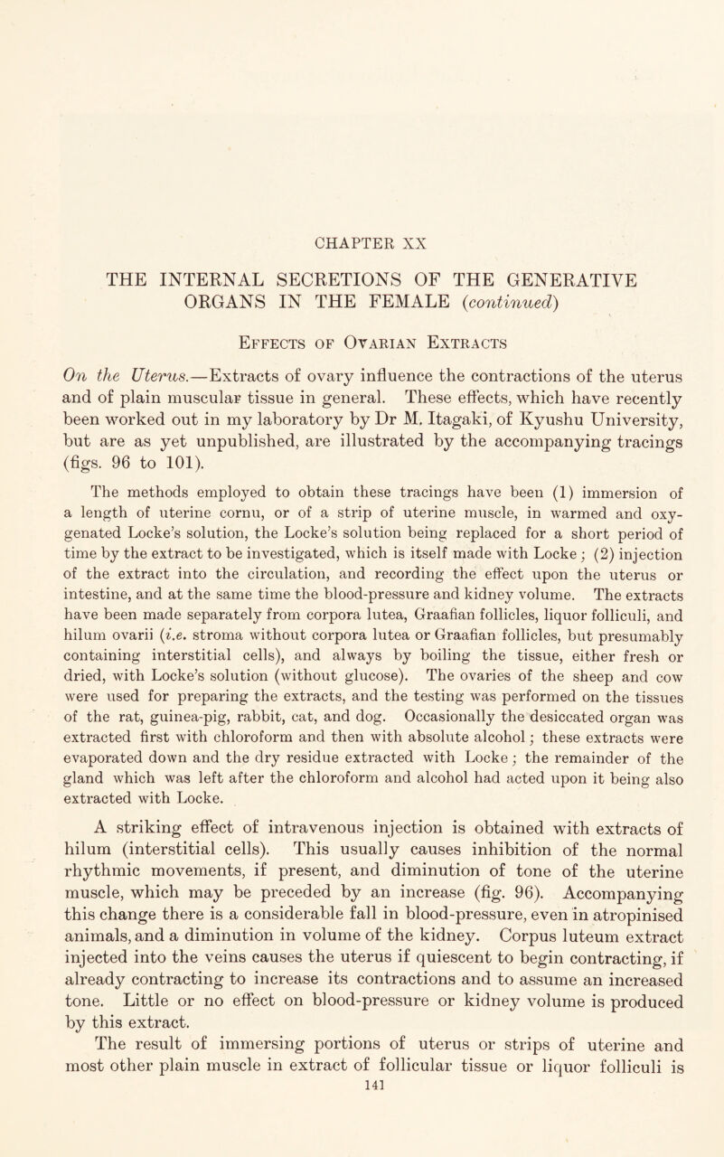 THE INTERNAL SECRETIONS OF THE GENERATIVE ORGANS IN THE FEMALE {continued) Effects of Ovarian Extracts On the Uterus.—Extracts of ovary influence the contractions of the uterus and of plain muscular tissue in general. These effects, which have recently been worked out in my laboratory by Dr M. Itagaki, of Kyushu University, but are as yet unpublished, are illustrated by the accompanying tracings (figs. 96 to 101). The methods employed to obtain these tracings have been (1) immersion of a length of uterine cornu, or of a strip of uterine muscle, in warmed and oxy¬ genated Locke’s solution, the Locke’s solution being replaced for a short period of time by the extract to be investigated, which is itself made with Locke; (2) injection of the extract into the circulation, and recording the effect upon the uterus or intestine, and at the same time the blood-pressure and kidney volume. The extracts have been made separately from corpora lutea, Graafian follicles, liquor folliculi, and hilum ovarii (i.e. stroma without corpora lutea or Graafian follicles, but presumably containing interstitial cells), and always by boiling the tissue, either fresh or dried, with Locke’s solution (without glucose). The ovaries of the sheep and cow were used for preparing the extracts, and the testing was performed on the tissues of the rat, guinea-pig, rabbit, cat, and dog. Occasionally the desiccated organ was extracted first with chloroform and then with absolute alcohol; these extracts were evaporated down and the dry residue extracted with Locke; the remainder of the gland which was left after the chloroform and alcohol had acted upon it being also extracted with Locke. A striking effect of intravenous injection is obtained with extracts of hilum (interstitial cells). This usually causes inhibition of the normal rhythmic movements, if present, and diminution of tone of the uterine muscle, which may be preceded by an increase (fig. 96). Accompanying this change there is a considerable fall in blood-pressure, even in atropinised animals, and a diminution in volume of the kidney. Corpus luteum extract injected into the veins causes the uterus if quiescent to begin contracting, if already contracting to increase its contractions and to assume an increased tone. Little or no effect on blood-pressure or kidney volume is produced by this extract. The result of immersing portions of uterus or strips of uterine and most other plain muscle in extract of follicular tissue or liquor folliculi is