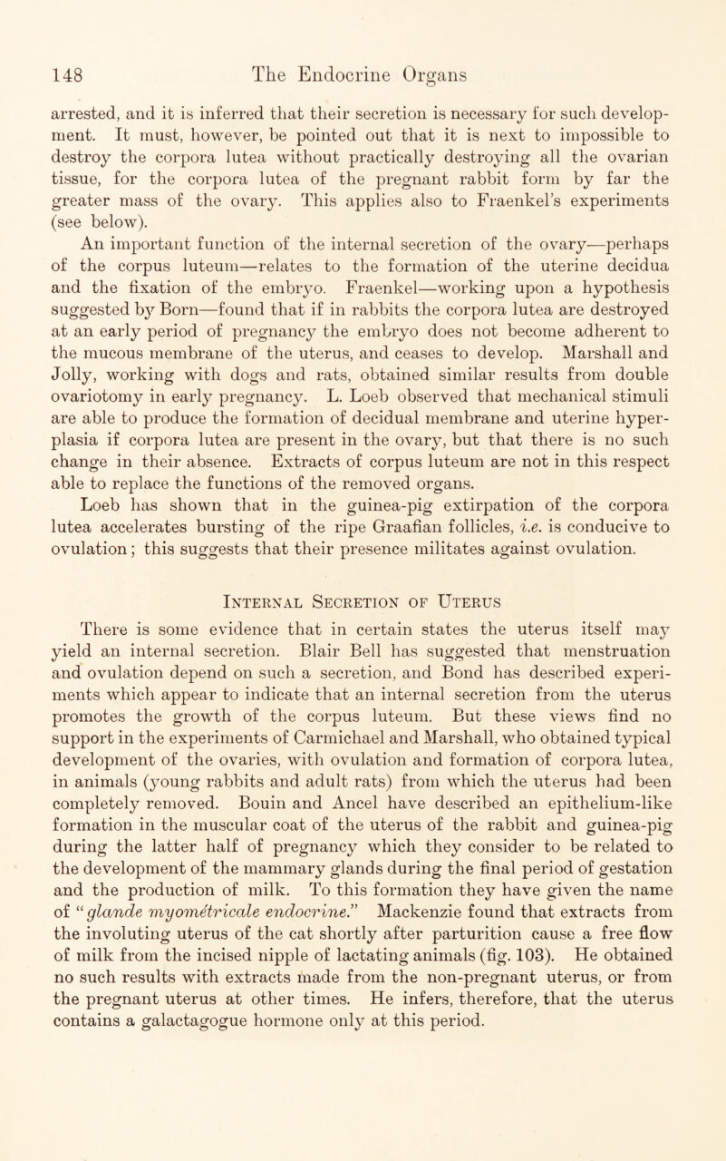 arrested, and it is inferred that their secretion is necessary for such develop¬ ment. It must, however, be pointed out that it is next to impossible to destroy the corpora lutea without practically destroying all the ovarian tissue, for the corpora lutea of the pregnant rabbit form by far the greater mass of the ovary. This applies also to Fraenkel’s experiments (see below). An important function of the internal secretion of the ovary—perhaps of the corpus luteum—relates to the formation of the uterine decidua and the fixation of the embryo. Fraenkel—working upon a hypothesis suggested b}^ Born—found that if in rabbits the corpora lutea are destroyed at an early period of pregnancy the embryo does not become adherent to the mucous membrane of the uterus, and ceases to develop. Marshall and Jolly, working with dogs and rats, obtained similar results from double ovariotomy in early pregnancy. L. Loeb observed that mechanical stimuli are able to produce the formation of decidual membrane and uterine hyper¬ plasia if corpora lutea are present in the ovary, but that there is no such change in their absence. Extracts of corpus luteum are not in this respect able to replace the functions of the removed organs. Loeb has shown that in the guinea-pig extirpation of the corpora lutea accelerates bursting of the ripe Graafian follicles, i.e. is conducive to ovulation; this suggests that their presence militates against ovulation. Internal Secretion of Uterus There is some evidence that in certain states the uterus itself may yield an internal secretion. Blair Bell has suggested that menstruation and ovulation depend on such a secretion, and Bond has described experi¬ ments which appear to indicate that an internal secretion from the uterus promotes the growth of the corpus luteum. But these views find no support in the experiments of Carmichael and Marshall, who obtained typical development of the ovaries, with ovulation and formation of corpora lutea, in animals (young rabbits and adult rats) from which the uterus had been completely removed. Bouin and Ancel have described an epithelium-like formation in the muscular coat of the uterus of the rabbit and guinea-pig during the latter half of pregnancy which they consider to be related to the development of the mammary glands during the final period of gestation and the production of milk. To this formation they have given the name of “ glande myometricale eiidocrine.” Mackenzie found that extracts from the involuting uterus of the cat shortly after parturition cause a free flow of milk from the incised nipple of lactating animals (fig. 103). He obtained no such results with extracts made from the non-pregnant uterus, or from the pregnant uterus at other times. He infers, therefore, that the uterus contains a galactagogue hormone only at this period.