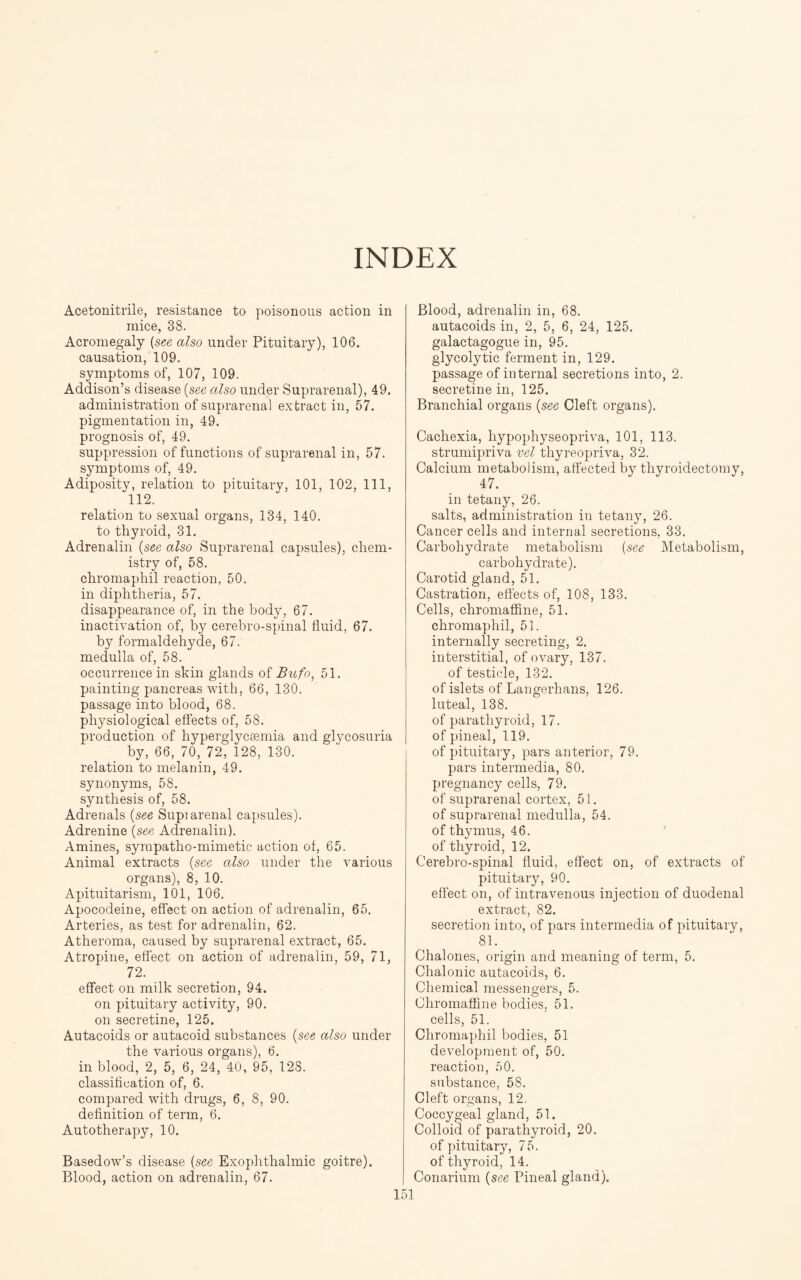 INDEX Acetonitrile, resistance to poisonous action in mice, 38. Acromegaly (see also under Pituitary), 106. causation, 109. symptoms of, 107, 109. Addison’s disease (see also under Suprarenal), 49. administration of suprarenal extract in, 57. pigmentation in, 49. prognosis of, 49. suppression of functions of suprarenal in, 57. symptoms of, 49. Adiposity, relation to pituitary, 101, 102, 111, 112. relation to sexual organs, 134, 140. to thyroid, 31. Adrenalin (see also Suprarenal capsules), chem¬ istry of, 58. chromaphil reaction, 50. in diphtheria, 57. disappearance of, in the body, 67. inactivation of, by cerebro-spinal fluid, 67. by formaldehyde, 67. medulla of, 58. occurrence in skin glands of Bufo, 51. painting pancreas with, 66, 130. passage into blood, 68. physiological effects of, 58. production of hyperglycsemia and glycosuria by, 66, 70, 72, 128, 130. relation to melanin, 49. synonyms, 58. synthesis of, 58. Adrenals (see Supiarenal capsules). Adrenine (see Adrenalin). Amines, sympatho-mimetic action of, 65. Animal extracts (see also under the various organs), 8, 10. Apituitarism, 101, 106. Apocodeine, effect on action of adrenalin, 65. Arteries, as test for adrenalin, 62. Atheroma, caused by suprarenal extract, 65. Atropine, effect on action of adrenalin, 59, 71, 72. effect on milk secretion, 94. on pituitary activity, 90. on secretine, 125. Autacoids or autacoid substances (see also under the various organs), 6. in blood, 2, 5, 6, 24, 40, 95, 128. classification of, 6. compared with drugs, 6, 8, 90. definition of term, 6. Autotherapy, 10. Basedow’s disease (see Exophthalmic goitre). Blood, action on adrenalin, 67. Blood, adrenalin in, 68. autacoids in, 2, 5, 6, 24, 125. galactagogue in, 95. glycolytic ferment in, 129. passage of internal secretions into, 2. secretine in, 125. Branchial organs (see Cleft organs). Cachexia, hypophyseopriva, 101, 113. strumipriva vel thyreopriva, 32. Calcium metabolism, affected by thyroidectomy, 47. in tetany, 26. salts, administration in tetany, 26. Cancer cells and internal secretions, 33. Carbohydrate metabolism (see Metabolism, carbohydrate). Carotid gland, 51. Castration, effects of, 108, 133. Cells, chromaffine, 51. chromaphil, 51. internally secreting, 2. interstitial, of ovary, 137. of testicle, 132. of islets of Langerhans, 126. luteal, 138. of parathyroid, 17. of pineal, 119. of pituitary, pars anterior, 79. pars intermedia, 80. pregnancy cells, 79. of suprarenal cortex, 51. of suprarenal medulla, 54. of thymus, 46. of thyroid, 12. Cerebro-spinal fluid, effect on, of extracts of pituitary, 90. effect on, of intravenous injection of duodenal extract, 82. secretion into, of pars intermedia of pituitary, 81. Chalones, origin and meaning of term, 5. Chalonic autacoids, 6. Chemical messengers, 5. Chromaffine bodies. 51. cells, 51. Chromaphil bodies, 51 development of, 50. reaction, 50. substance, 58. Cleft organs, 12. Coccygeal gland, 51. Colloid of parathyroid, 20. of pituitary, 75. of thyroid, 14. Conarium (see Pineal gland).