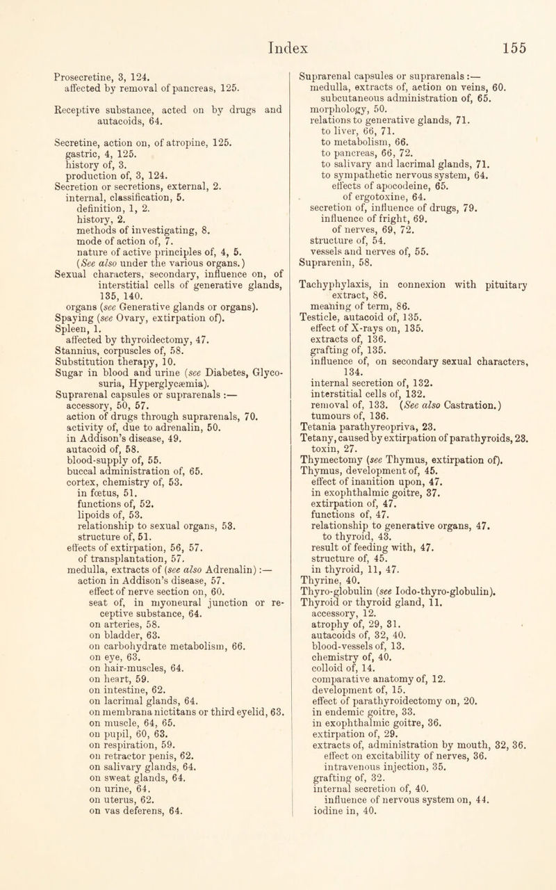 Prosecretine, 3, 124. affected by removal of pancreas, 125. Receptive substance, acted on by drags and autacoids, 64. Secretine, action on, of atropine, 125. gastric, 4, 125. history of, 3. production of, 3, 124. Secretion or secretions, external, 2. internal, classification, 5. definition, 1, 2. history, 2. methods of investigating, 8. mode of action of, 7. nature of active principles of, 4, 5. {See also under the various organs.) Sexual characters, secondary, influence on, of interstitial cells of generative glands, 135, 140. organs {see Generative glands or organs). Spaying {see Ovary, extirpation of). Spleen, 1. affected by thyroidectomy, 47. Stannius, corpuscles of, 58. Substitution therapy, 10. Sugar in blood and urine {see Diabetes, Glyco¬ suria, Hyperglycsemia). Suprarenal capsules or suprarenals :— accessory, 50, 57. action of drugs through suprarenals, 70. activity of, due to adrenalin, 50. in Addison’s disease, 49. autacoid of, 58. blood-supply of, 55. buccal administration of, 65. cortex, chemistry of, 53. in foetus, 51. functions of, 52. lipoids of, 53. relationship to sexual organs, 53. structure of, 51. effects of extirpation, 56, 57. of transplantation, 57. medulla, extracts of (see also Adrenalin):— action in Addison’s disease, 57. effect of nerve section on, 60. seat of, in myoneural junction or re¬ ceptive substance, 64. on arteries, 58. on bladder, 63. on carbohydrate metabolism, 66. on eye, 63. on hair-muscles, 64. on heart, 59. on intestine, 62. on lacrimal glands, 64. on membrana nictitans or third eyelid, 63. on muscle, 64, 65. on pupil, 60, 63. on respiration, 59. on retractor penis, 62. on salivary glands, 64. on sweat glands, 64. on urine, 64. on uterus, 62. on vas deferens, 64. Suprarenal capsules or suprarenals :— medulla, extracts of, action on veins, 60. subcutaneous administration of, 65. morphology, 50. relations to generative glands, 71. to liver, 66, 71. to metabolism, 66. to pancreas, 66, 72. to salivary and lacrimal glands, 71. to sympathetic nervous system, 64. effects of apocodeine, 65. of ergotoxine, 64. secretion of, influence of drugs, 79. influence of fright, 69. of nerves, 69, 72. structure of, 54. vessels and nerves of, 55. Suprarenin, 58. Tachyphylaxis, in connexion with pituitary extract, 86. meaning of term, 86. Testicle, autacoid of, 135. effect of X-rays on, 135. extracts of, 136. grafting of, 135. influence of, on secondary sexual characters, 134. internal secretion of, 132. interstitial cells of, 132. removal of, 133. {See also Castration.) tumours of, 136. Tetania parathyreopriva, 23. Tetany, caused by extirpation of parathyroids, 23. toxin, 27. Thymectomy {see Thymus, extirpation of). Thymus, development of, 45. effect of inanition upon, 47. in exophthalmic goitre, 37. extirpation of, 47. functions of, 47. relationship to generative organs, 47. to thyroid, 43. result of feeding with, 47. structure of, 45. in thyroid, 11, 47. Thyrine, 40. Thyro-globulin {see Iodo-thyro-globulin). Thyroid or thyroid gland, 11. accessory, 12. atrophy of, 29, 31. autacoids of, 32, 40. blood-vessels of, 13. chemistry of, 40. colloid of, 14. comparative anatomy of, 12. development of, 15. effect of parathyroidectomy on, 20. in endemic goitre, 33. in exophthalmic goitre, 36. extirpation of, 29. extracts of, administration by mouth, 32, 36. effect on excitability of nerves, 36. intravenous injection, 35. grafting of, 32. internal secretion of, 40. influence of nervous system on, 44. iodine in, 40.