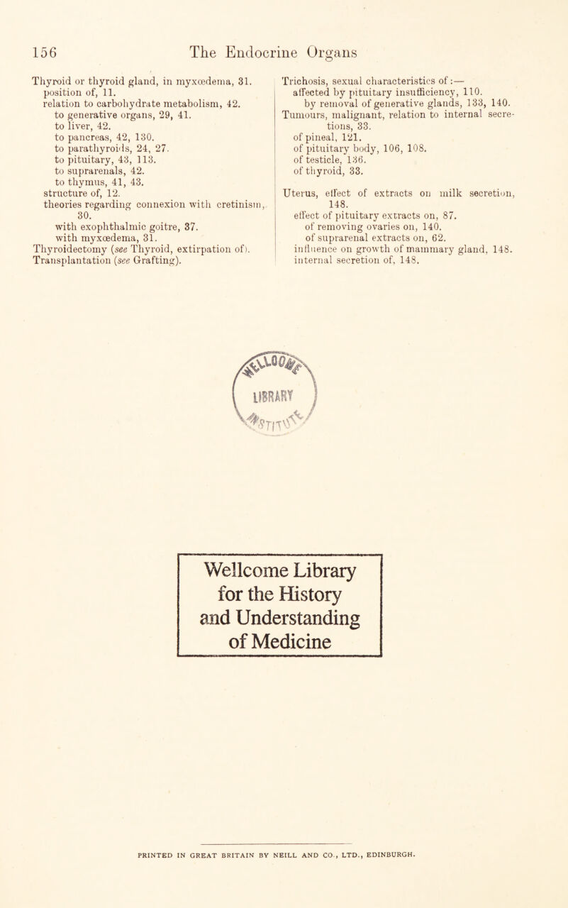 Thyroid or thyroid gland, in myxcedema, 31. position of, 11. relation to carbohydrate metabolism, 42. to generative organs, 29, 41. to liver, 42. to pancreas, 42, 130. to parathyroids, 24, 27. to pituitary, 43, 113. to suprarenals, 42. to thymus, 41, 43. structure of, 12. theories regarding connexion with cretinism, 30. with exophthalmic goitre, 37. with myxoedema, 31. Thyroidectomy (see, Thyroid, extirpation of). Transplantation (see Grafting). Trichosis, sexual characteristics of:— atfected by pituitary insufficiency, 110. by removal of generative glands, 133, 140. Tumours, malignant, relation to internal secre¬ tions, 33. of pineal, 121. of pituitary body, 106, 108. of testicle, 136. of thyroid, 33. Uterus, effect of extracts on milk secretion, 148. effect of pituitary extracts on, 87. of removing ovaries on, 140. of suprarenal extracts on, 62. influence on growth of mammary gland, 148. internal secretion of, 148. Wellcome Library for the History and Understanding of Medicine PRINTED IN GREAT BRITAIN BV NEILL AND CO., LTD., EDINBURGH.