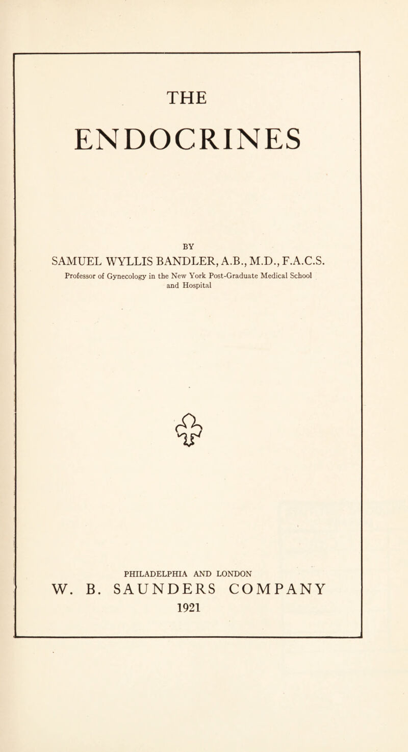 THE ENDOCRINES BY SAMUEL WYLLIS BANDLER, A.B., M.D., F.A.C.S. Professor of Gynecology in the New York Post-Graduate Medical School and Hospital A IT PHILADELPHIA AND LONDON . SAUNDERS COMPANY 1921 W. B