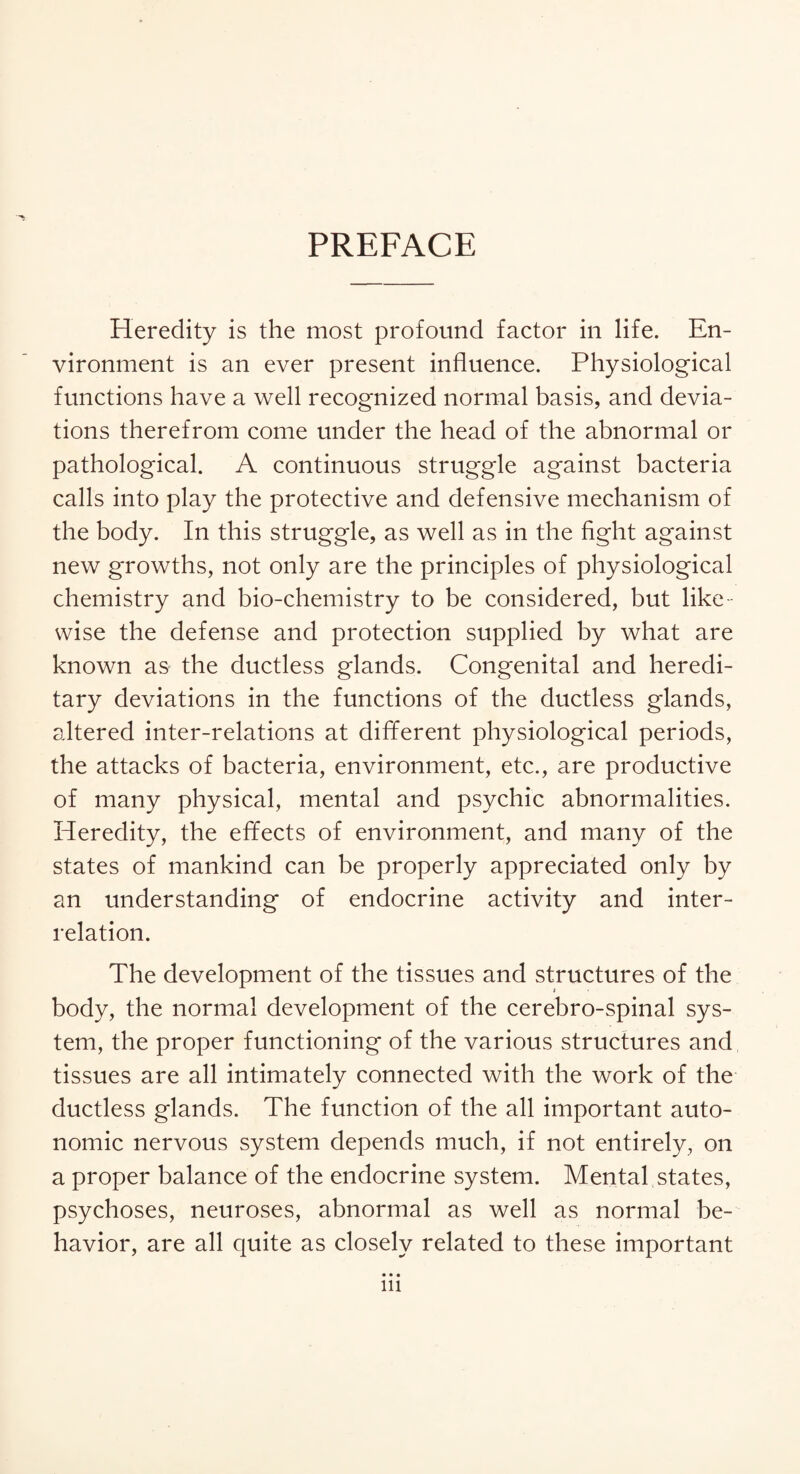 PREFACE Heredity is the most profound factor in life. En¬ vironment is an ever present influence. Physiological functions have a well recognized normal basis, and devia¬ tions therefrom come under the head of the abnormal or pathological. A continuous struggle against bacteria calls into play the protective and defensive mechanism of the body. In this struggle, as well as in the fight against new growths, not only are the principles of physiological chemistry and bio-chemistry to be considered, but like ¬ wise the defense and protection supplied by what are known as the ductless glands. Congenital and heredi¬ tary deviations in the functions of the ductless glands, altered inter-relations at different physiological periods, the attacks of bacteria, environment, etc., are productive of many physical, mental and psychic abnormalities. Heredity, the effects of environment, and many of the states of mankind can be properly appreciated only by an understanding of endocrine activity and inter¬ relation. The development of the tissues and structures of the body, the normal development of the cerebro-spinal sys¬ tem, the proper functioning of the various structures and tissues are all intimately connected with the work of the ductless glands. The function of the all important auto¬ nomic nervous system depends much, if not entirely, on a proper balance of the endocrine system. Mental states, psychoses, neuroses, abnormal as well as normal be¬ havior, are all quite as closely related to these important