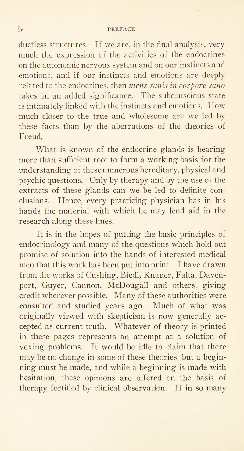 ductless structures. If we are, in the final analysis, very much the expression of the activities of the endocrines on the autonomic nervous system and on our instincts and emotions, and if our instincts and emotions are deeply related to the endocrines, then mens sanis in cor pore sano takes on an added significance. The subconscious state is intimately linked with the instincts and emotions. How much closer to the true and wholesome are we led by these facts than by the aberrations of the theories of Freud. What is known of the endocrine glands is bearing more than sufficient root to form a working basis for the understanding of these numerous hereditary, physical and psychic questions. Only by therapy and by the use of the extracts of these glands can we be led to definite con¬ clusions. Hence, every practicing physician has in his hands the material with which he may lend aid in the research along these lines. It is in the hopes of putting the basic principles of endocrinology and many of the questions which hold out promise of solution into the hands of interested medical men that this work has been put into print. I have drawn from the works of Cushing, Biedl, Knauer, Falta, Daven¬ port, Guyer, Cannon, McDougall and others, giving credit wherever possible. Many of these authorities were consulted and studied years ago. Much of what was originally viewed with skepticism is now generally ac¬ cepted as current truth. Whatever of theory is printed in these pages represents an attempt at a solution of vexing problems. It would be idle to claim that there may be no change in some of these theories, but a begin¬ ning must be made, and while a beginning is made with hesitation, these opinions are ofifered on the basis of therapy fortified by clinical observation. If in so many