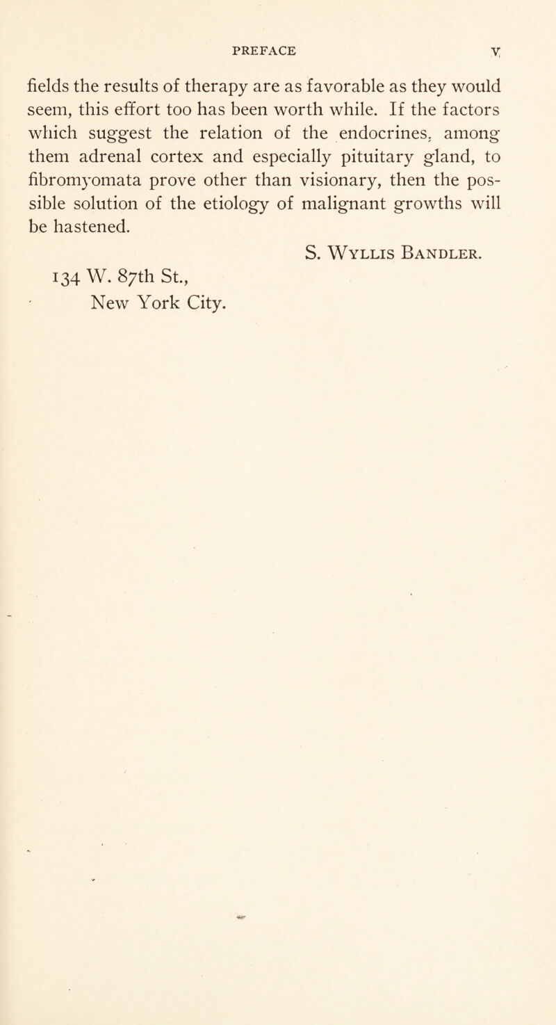 fields the results of therapy are as favorable as they would seem, this effort too has been worth while. If the factors which suggest the relation of the endocrines. among them adrenal cortex and especially pituitary gland, to fibromyomata prove other than visionary, then the pos¬ sible solution of the etiology of malignant growths will be hastened. S. Wyllis Bandler. 134 W. 87th St., New York City. •Mr
