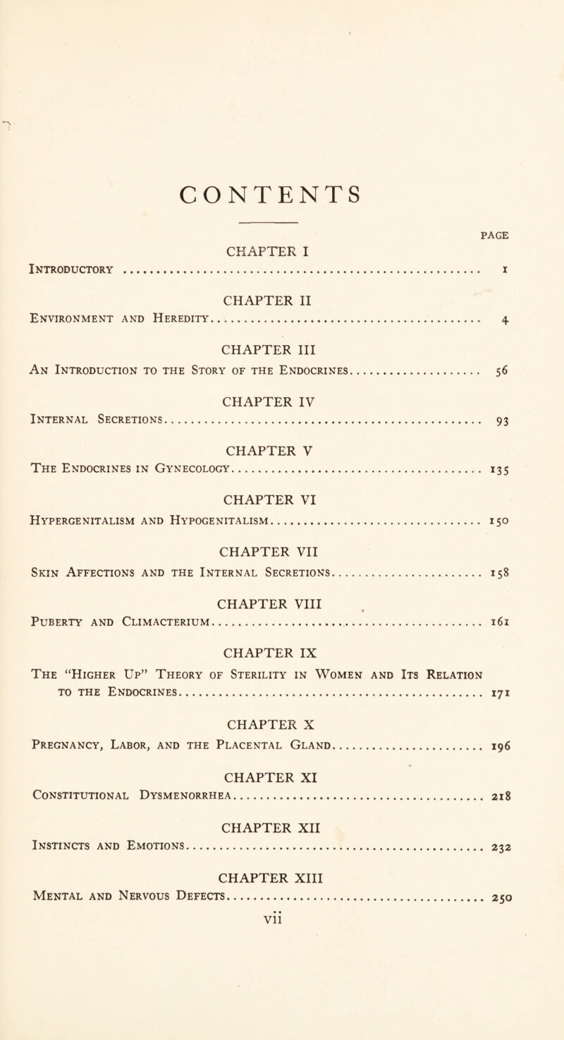 CONTENTS PAGE CHAPTER I Introductory . i CHAPTER II Environment and Heredity. 4. CHAPTER III An Introduction to the Story of the Endocrines... 56 CHAPTER IV Internal Secretions. 93 CHAPTER V The Endocrines in Gynecology. 135 CHAPTER VI Hypergenitalism and Hypogenitalism. 150 CHAPTER VII Skin Affections and the Internal Secretions. 158 CHAPTER VIII Puberty and Climacterium. 361 CHAPTER IX The “Higher Up” Theory of Sterility in Women and Its Relation to the Endocrines. 171 CHAPTER X Pregnancy, Labor, and the Placental Gland. 196 CHAPTER XI Constitutional Dysmenorrhea. 218 CHAPTER XII Instincts and Emotions. 232 CHAPTER XIII Mental and Nervous Defects. 250 • • Vll