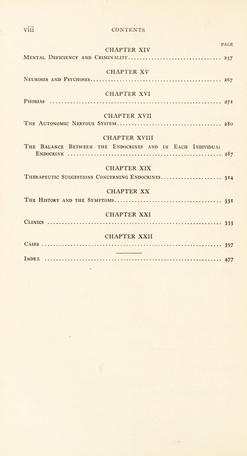 PAGE CHAPTER XIV Mental Deficiency and Criminality. 257 CHAPTER XV Neuroses and Psychoses. 267 CHAPTER XVI Phobias . 271 CHAPTER XVII The Autonomic Nervous System. 280 CHAPTER XVIII The Balance Between the Endocrines and in Each Individuai Endocrine . 287 CHAPTER XIX Therapeutic Suggestions Concerning Endocrines. 314 CHAPTER XX The History and the Symptoms. 331 CHAPTER XXI Clinics . 355 CHAPTER XXII Cases. 397 Index 477