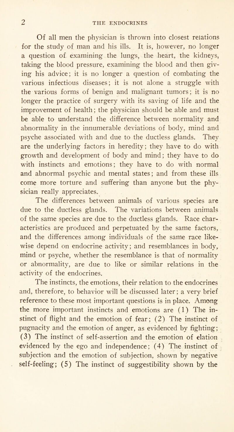 Of all men the physician is thrown into closest relations for the study of man and his ills. It is, however, no longer a question of examining the lungs, the heart, the kidneys, taking the blood pressure, examining the blood and then giv¬ ing his advice; it is no longer a question of combating the various infectious diseases; it is not alone a struggle with the various forms of benign and malignant tumors; it is no longer the practice of surgery with its saving of life and the improvement of health; the physician should be able and must be able to understand the difference between normality and abnormality in the innumerable deviations of body, mind and psyche associated with and due to the ductless glands. They are the underlying factors in heredity; they have to do with growth and development of body and mind; they have to do with instincts and emotions; they have to do with normal and abnormal psychic and mental states; and from these ills come more torture and suffering than anyone but the phy¬ sician really appreciates. < The differences between animals of various species are due to the ductless glands. The variations between animals of the same species are due to the ductless glands. Race char¬ acteristics are produced and perpetuated by the same factors, and the differences among individuals of the same race like¬ wise depend on endocrine activity; and resemblances in body, mind or psyche, whether the resemblance is that of normality or abnormality, are due to like or similar relations in the activity of the endocrines. The instincts, the emotions, their relation to the endocrines and, therefore, to behavior will be discussed later; a very brief reference to these most important questions is in place. Among the more important instincts and emotions are (1) The in¬ stinct of flight and the emotion of fear; (2) The instinct of pugnacity and the emotion of anger, as evidenced by fighting; (3) The instinct of self-assertion and the emotion of elation evidenced by the ego and independence; (4) The instinct of subjection and the emotion of subjection, shown by negative self-feeling; (5) The instinct of suggestibility shown by the